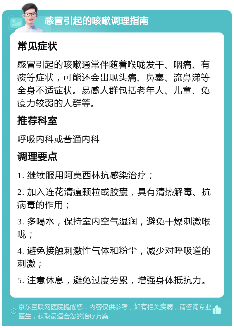 感冒引起的咳嗽调理指南 常见症状 感冒引起的咳嗽通常伴随着喉咙发干、咽痛、有痰等症状，可能还会出现头痛、鼻塞、流鼻涕等全身不适症状。易感人群包括老年人、儿童、免疫力较弱的人群等。 推荐科室 呼吸内科或普通内科 调理要点 1. 继续服用阿莫西林抗感染治疗； 2. 加入连花清瘟颗粒或胶囊，具有清热解毒、抗病毒的作用； 3. 多喝水，保持室内空气湿润，避免干燥刺激喉咙； 4. 避免接触刺激性气体和粉尘，减少对呼吸道的刺激； 5. 注意休息，避免过度劳累，增强身体抵抗力。