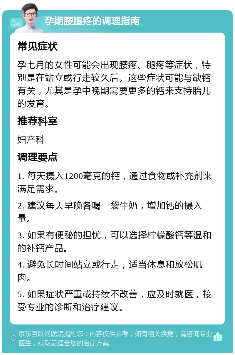 孕期腰腿疼的调理指南 常见症状 孕七月的女性可能会出现腰疼、腿疼等症状，特别是在站立或行走较久后。这些症状可能与缺钙有关，尤其是孕中晚期需要更多的钙来支持胎儿的发育。 推荐科室 妇产科 调理要点 1. 每天摄入1200毫克的钙，通过食物或补充剂来满足需求。 2. 建议每天早晚各喝一袋牛奶，增加钙的摄入量。 3. 如果有便秘的担忧，可以选择柠檬酸钙等温和的补钙产品。 4. 避免长时间站立或行走，适当休息和放松肌肉。 5. 如果症状严重或持续不改善，应及时就医，接受专业的诊断和治疗建议。