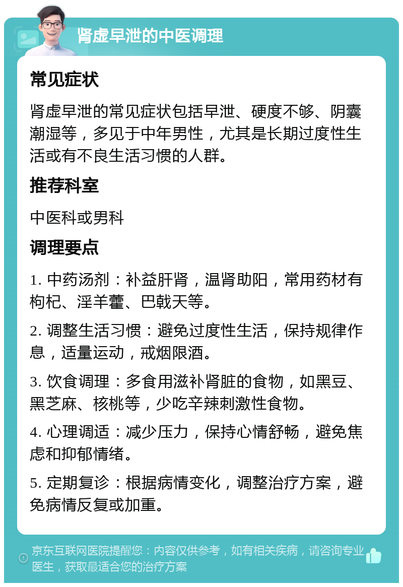 肾虚早泄的中医调理 常见症状 肾虚早泄的常见症状包括早泄、硬度不够、阴囊潮湿等，多见于中年男性，尤其是长期过度性生活或有不良生活习惯的人群。 推荐科室 中医科或男科 调理要点 1. 中药汤剂：补益肝肾，温肾助阳，常用药材有枸杞、淫羊藿、巴戟天等。 2. 调整生活习惯：避免过度性生活，保持规律作息，适量运动，戒烟限酒。 3. 饮食调理：多食用滋补肾脏的食物，如黑豆、黑芝麻、核桃等，少吃辛辣刺激性食物。 4. 心理调适：减少压力，保持心情舒畅，避免焦虑和抑郁情绪。 5. 定期复诊：根据病情变化，调整治疗方案，避免病情反复或加重。