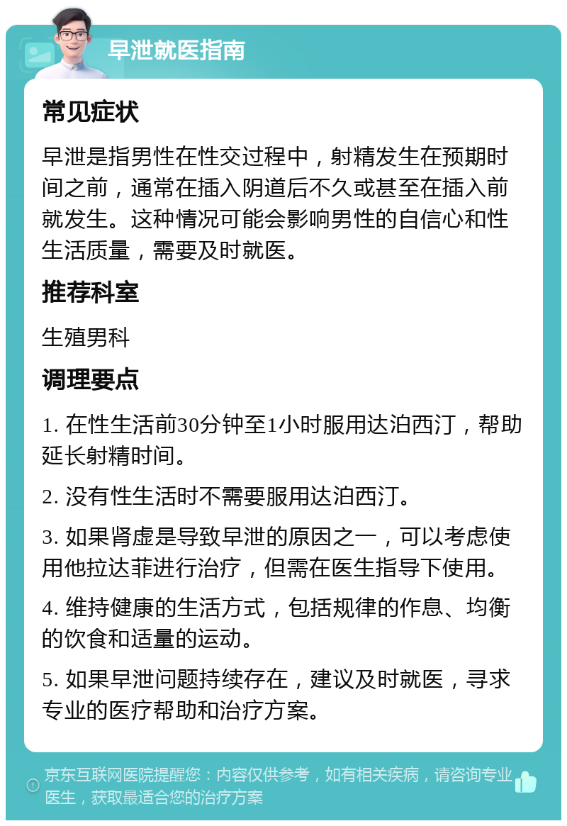 早泄就医指南 常见症状 早泄是指男性在性交过程中，射精发生在预期时间之前，通常在插入阴道后不久或甚至在插入前就发生。这种情况可能会影响男性的自信心和性生活质量，需要及时就医。 推荐科室 生殖男科 调理要点 1. 在性生活前30分钟至1小时服用达泊西汀，帮助延长射精时间。 2. 没有性生活时不需要服用达泊西汀。 3. 如果肾虚是导致早泄的原因之一，可以考虑使用他拉达菲进行治疗，但需在医生指导下使用。 4. 维持健康的生活方式，包括规律的作息、均衡的饮食和适量的运动。 5. 如果早泄问题持续存在，建议及时就医，寻求专业的医疗帮助和治疗方案。