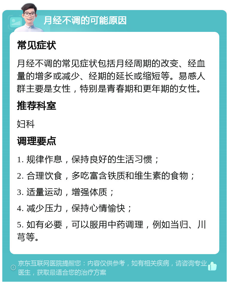 月经不调的可能原因 常见症状 月经不调的常见症状包括月经周期的改变、经血量的增多或减少、经期的延长或缩短等。易感人群主要是女性，特别是青春期和更年期的女性。 推荐科室 妇科 调理要点 1. 规律作息，保持良好的生活习惯； 2. 合理饮食，多吃富含铁质和维生素的食物； 3. 适量运动，增强体质； 4. 减少压力，保持心情愉快； 5. 如有必要，可以服用中药调理，例如当归、川芎等。