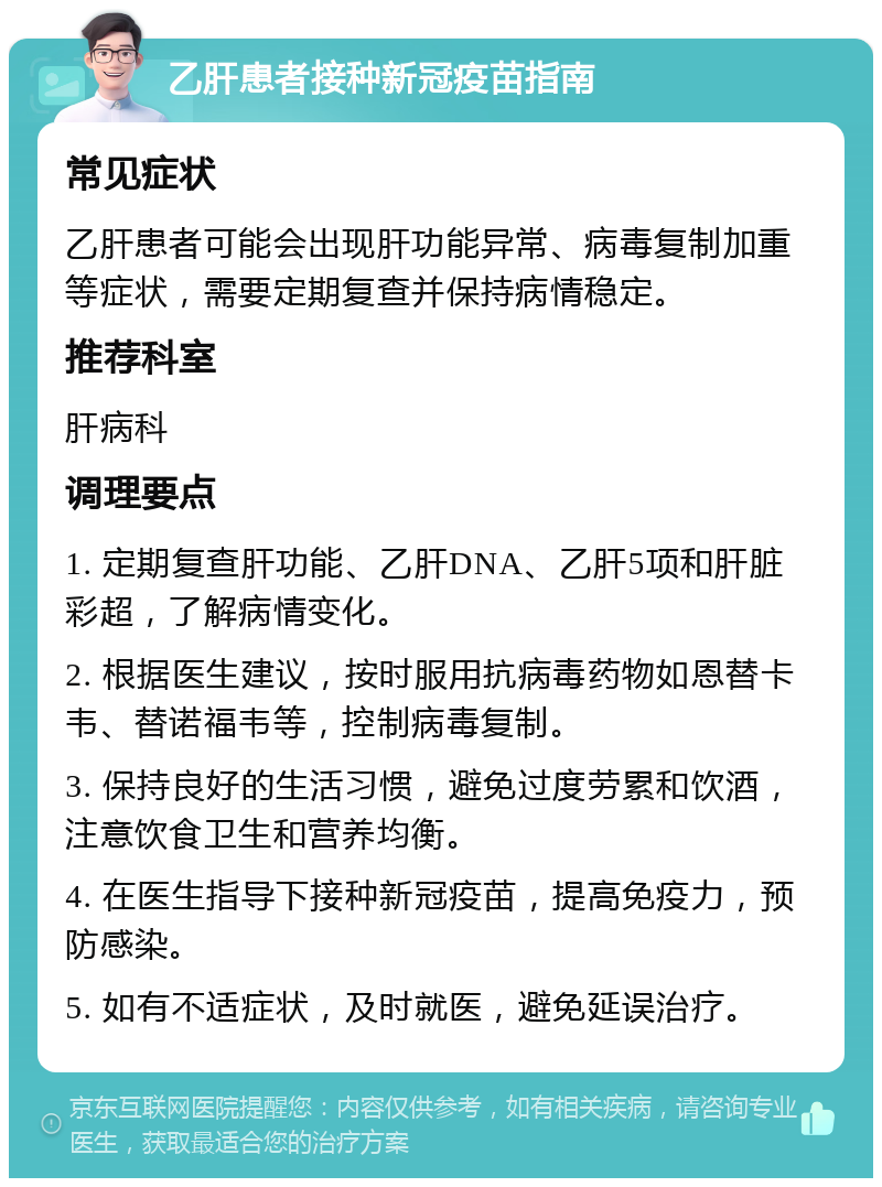 乙肝患者接种新冠疫苗指南 常见症状 乙肝患者可能会出现肝功能异常、病毒复制加重等症状，需要定期复查并保持病情稳定。 推荐科室 肝病科 调理要点 1. 定期复查肝功能、乙肝DNA、乙肝5项和肝脏彩超，了解病情变化。 2. 根据医生建议，按时服用抗病毒药物如恩替卡韦、替诺福韦等，控制病毒复制。 3. 保持良好的生活习惯，避免过度劳累和饮酒，注意饮食卫生和营养均衡。 4. 在医生指导下接种新冠疫苗，提高免疫力，预防感染。 5. 如有不适症状，及时就医，避免延误治疗。