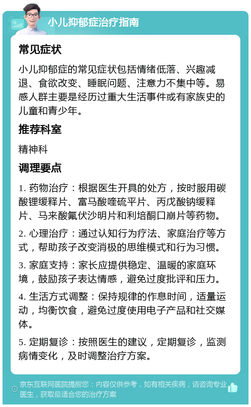 小儿抑郁症治疗指南 常见症状 小儿抑郁症的常见症状包括情绪低落、兴趣减退、食欲改变、睡眠问题、注意力不集中等。易感人群主要是经历过重大生活事件或有家族史的儿童和青少年。 推荐科室 精神科 调理要点 1. 药物治疗：根据医生开具的处方，按时服用碳酸锂缓释片、富马酸喹硫平片、丙戊酸钠缓释片、马来酸氟伏沙明片和利培酮口崩片等药物。 2. 心理治疗：通过认知行为疗法、家庭治疗等方式，帮助孩子改变消极的思维模式和行为习惯。 3. 家庭支持：家长应提供稳定、温暖的家庭环境，鼓励孩子表达情感，避免过度批评和压力。 4. 生活方式调整：保持规律的作息时间，适量运动，均衡饮食，避免过度使用电子产品和社交媒体。 5. 定期复诊：按照医生的建议，定期复诊，监测病情变化，及时调整治疗方案。