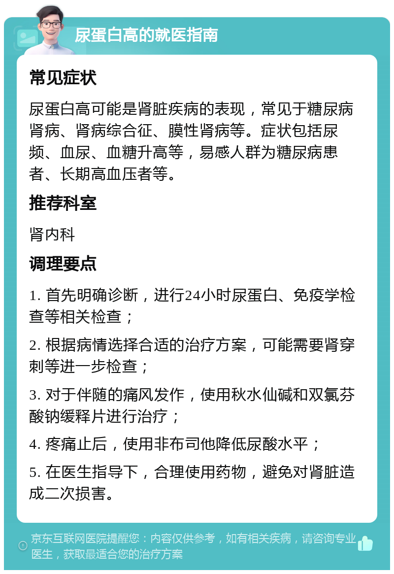 尿蛋白高的就医指南 常见症状 尿蛋白高可能是肾脏疾病的表现，常见于糖尿病肾病、肾病综合征、膜性肾病等。症状包括尿频、血尿、血糖升高等，易感人群为糖尿病患者、长期高血压者等。 推荐科室 肾内科 调理要点 1. 首先明确诊断，进行24小时尿蛋白、免疫学检查等相关检查； 2. 根据病情选择合适的治疗方案，可能需要肾穿刺等进一步检查； 3. 对于伴随的痛风发作，使用秋水仙碱和双氯芬酸钠缓释片进行治疗； 4. 疼痛止后，使用非布司他降低尿酸水平； 5. 在医生指导下，合理使用药物，避免对肾脏造成二次损害。