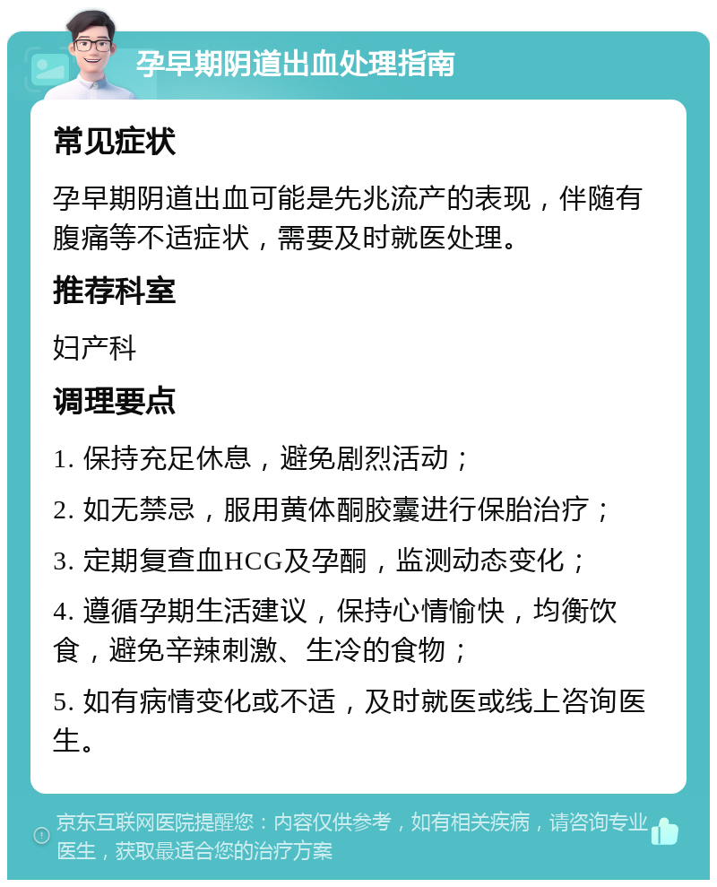 孕早期阴道出血处理指南 常见症状 孕早期阴道出血可能是先兆流产的表现，伴随有腹痛等不适症状，需要及时就医处理。 推荐科室 妇产科 调理要点 1. 保持充足休息，避免剧烈活动； 2. 如无禁忌，服用黄体酮胶囊进行保胎治疗； 3. 定期复查血HCG及孕酮，监测动态变化； 4. 遵循孕期生活建议，保持心情愉快，均衡饮食，避免辛辣刺激、生冷的食物； 5. 如有病情变化或不适，及时就医或线上咨询医生。