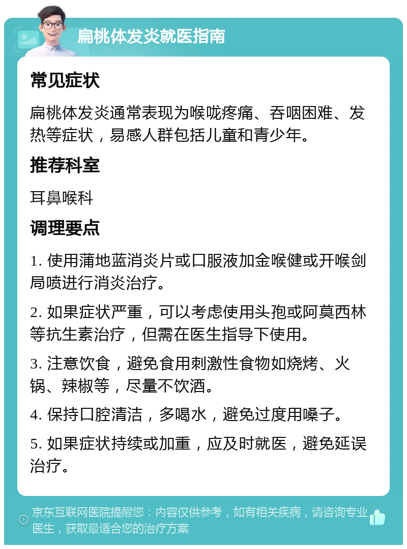 扁桃体发炎就医指南 常见症状 扁桃体发炎通常表现为喉咙疼痛、吞咽困难、发热等症状，易感人群包括儿童和青少年。 推荐科室 耳鼻喉科 调理要点 1. 使用蒲地蓝消炎片或口服液加金喉健或开喉剑局喷进行消炎治疗。 2. 如果症状严重，可以考虑使用头孢或阿莫西林等抗生素治疗，但需在医生指导下使用。 3. 注意饮食，避免食用刺激性食物如烧烤、火锅、辣椒等，尽量不饮酒。 4. 保持口腔清洁，多喝水，避免过度用嗓子。 5. 如果症状持续或加重，应及时就医，避免延误治疗。