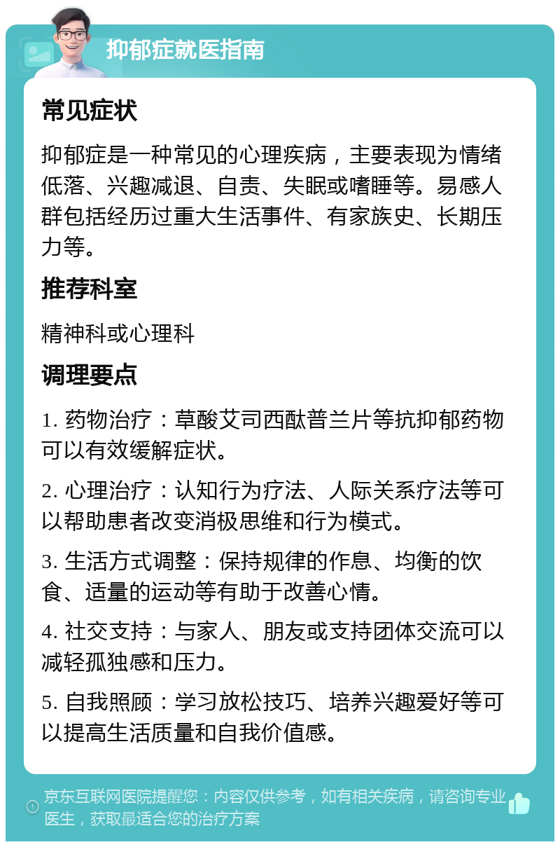 抑郁症就医指南 常见症状 抑郁症是一种常见的心理疾病，主要表现为情绪低落、兴趣减退、自责、失眠或嗜睡等。易感人群包括经历过重大生活事件、有家族史、长期压力等。 推荐科室 精神科或心理科 调理要点 1. 药物治疗：草酸艾司西酞普兰片等抗抑郁药物可以有效缓解症状。 2. 心理治疗：认知行为疗法、人际关系疗法等可以帮助患者改变消极思维和行为模式。 3. 生活方式调整：保持规律的作息、均衡的饮食、适量的运动等有助于改善心情。 4. 社交支持：与家人、朋友或支持团体交流可以减轻孤独感和压力。 5. 自我照顾：学习放松技巧、培养兴趣爱好等可以提高生活质量和自我价值感。