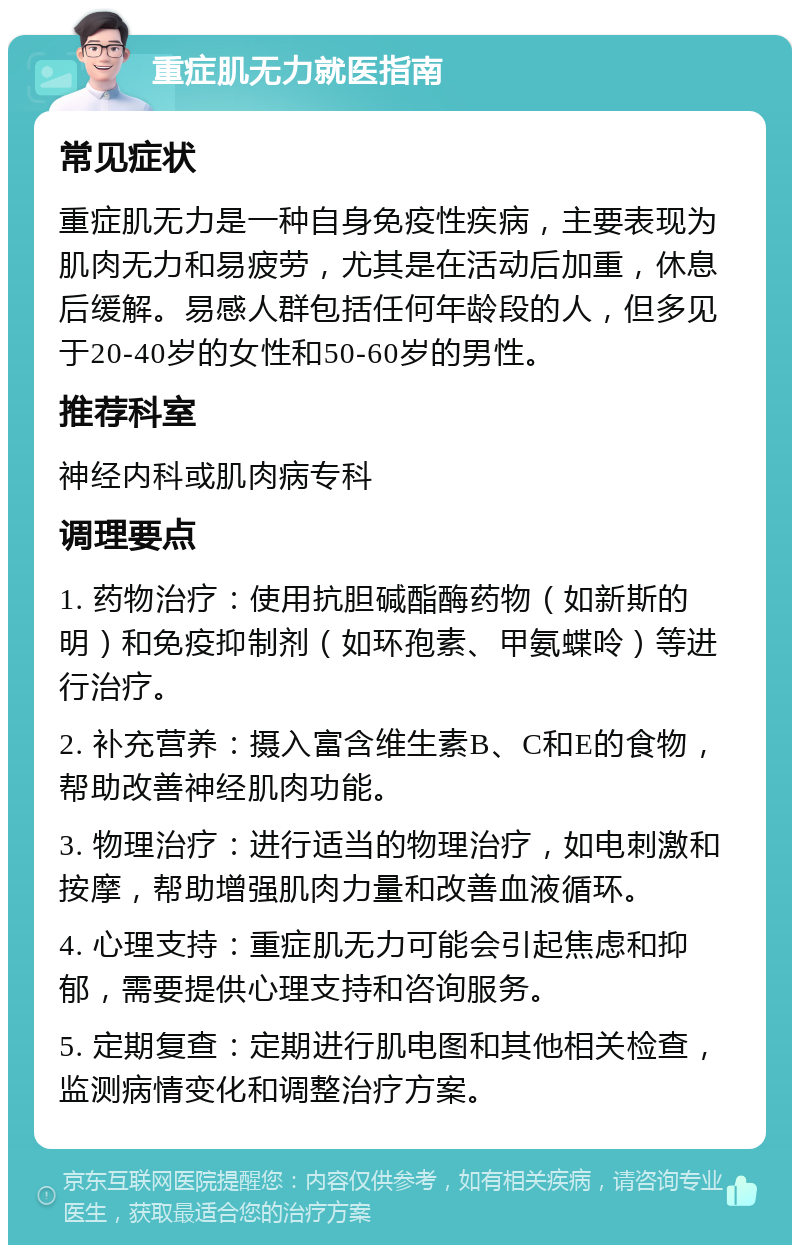 重症肌无力就医指南 常见症状 重症肌无力是一种自身免疫性疾病，主要表现为肌肉无力和易疲劳，尤其是在活动后加重，休息后缓解。易感人群包括任何年龄段的人，但多见于20-40岁的女性和50-60岁的男性。 推荐科室 神经内科或肌肉病专科 调理要点 1. 药物治疗：使用抗胆碱酯酶药物（如新斯的明）和免疫抑制剂（如环孢素、甲氨蝶呤）等进行治疗。 2. 补充营养：摄入富含维生素B、C和E的食物，帮助改善神经肌肉功能。 3. 物理治疗：进行适当的物理治疗，如电刺激和按摩，帮助增强肌肉力量和改善血液循环。 4. 心理支持：重症肌无力可能会引起焦虑和抑郁，需要提供心理支持和咨询服务。 5. 定期复查：定期进行肌电图和其他相关检查，监测病情变化和调整治疗方案。