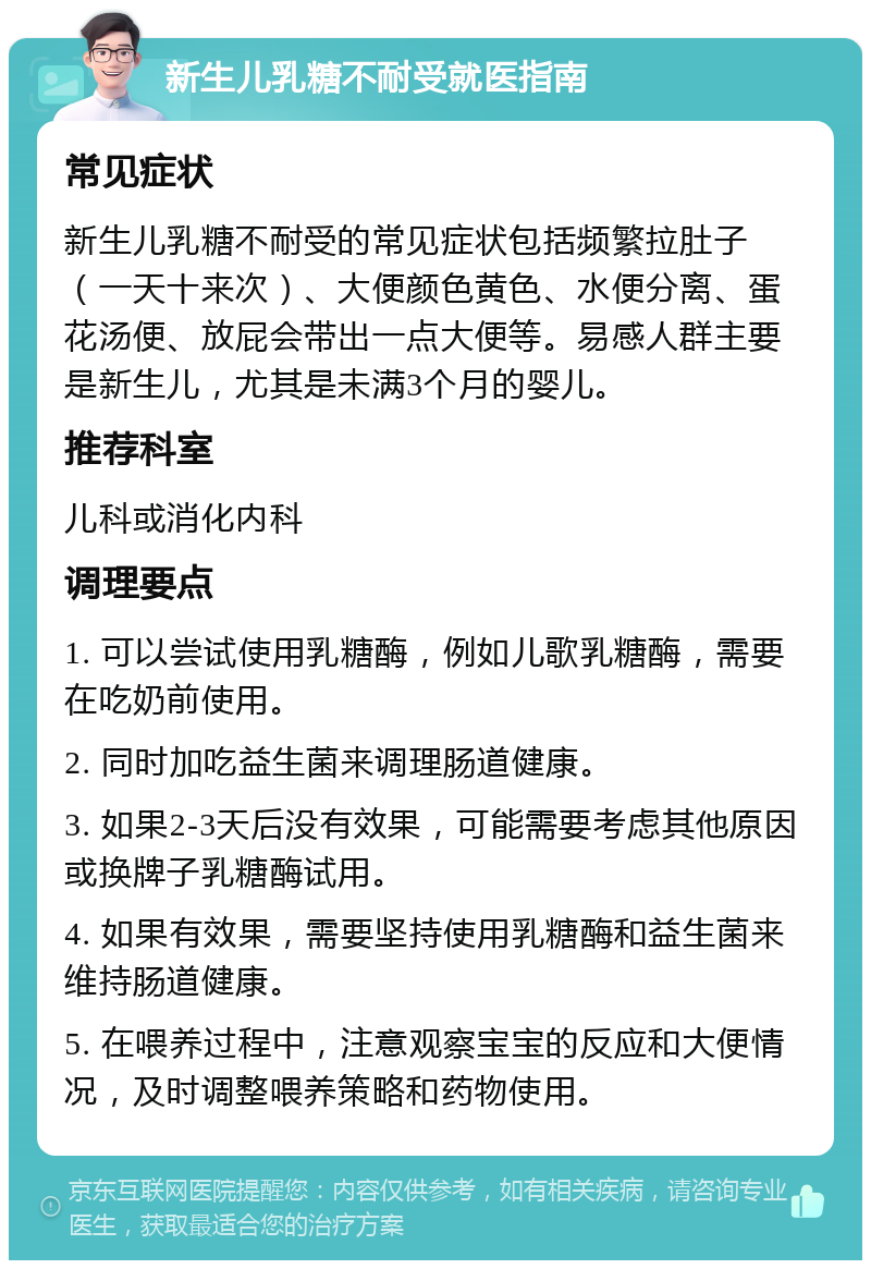 新生儿乳糖不耐受就医指南 常见症状 新生儿乳糖不耐受的常见症状包括频繁拉肚子（一天十来次）、大便颜色黄色、水便分离、蛋花汤便、放屁会带出一点大便等。易感人群主要是新生儿，尤其是未满3个月的婴儿。 推荐科室 儿科或消化内科 调理要点 1. 可以尝试使用乳糖酶，例如儿歌乳糖酶，需要在吃奶前使用。 2. 同时加吃益生菌来调理肠道健康。 3. 如果2-3天后没有效果，可能需要考虑其他原因或换牌子乳糖酶试用。 4. 如果有效果，需要坚持使用乳糖酶和益生菌来维持肠道健康。 5. 在喂养过程中，注意观察宝宝的反应和大便情况，及时调整喂养策略和药物使用。