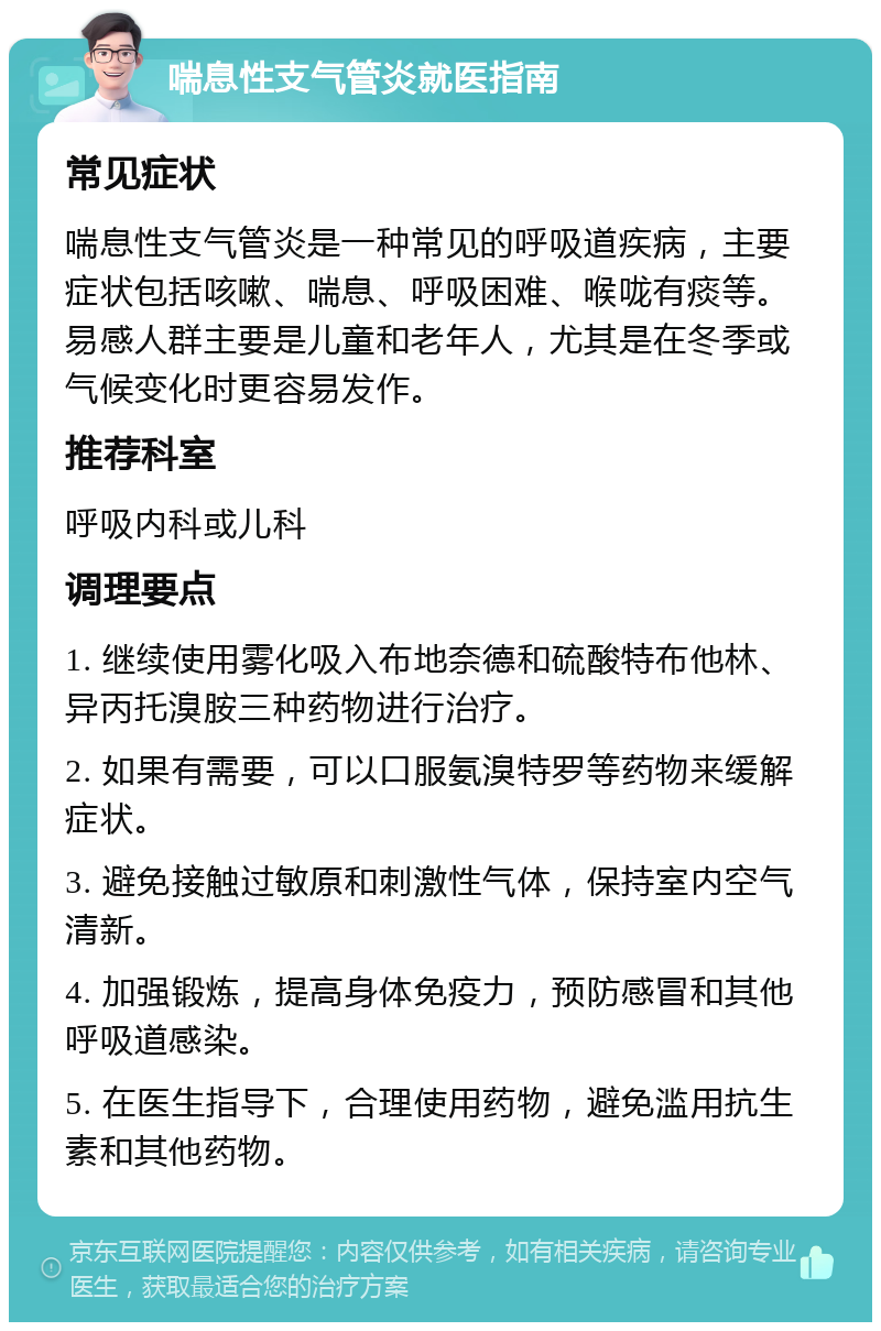 喘息性支气管炎就医指南 常见症状 喘息性支气管炎是一种常见的呼吸道疾病，主要症状包括咳嗽、喘息、呼吸困难、喉咙有痰等。易感人群主要是儿童和老年人，尤其是在冬季或气候变化时更容易发作。 推荐科室 呼吸内科或儿科 调理要点 1. 继续使用雾化吸入布地奈德和硫酸特布他林、异丙托溴胺三种药物进行治疗。 2. 如果有需要，可以口服氨溴特罗等药物来缓解症状。 3. 避免接触过敏原和刺激性气体，保持室内空气清新。 4. 加强锻炼，提高身体免疫力，预防感冒和其他呼吸道感染。 5. 在医生指导下，合理使用药物，避免滥用抗生素和其他药物。