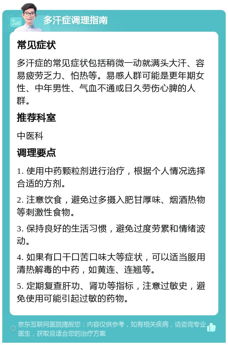 多汗症调理指南 常见症状 多汗症的常见症状包括稍微一动就满头大汗、容易疲劳乏力、怕热等。易感人群可能是更年期女性、中年男性、气血不通或日久劳伤心脾的人群。 推荐科室 中医科 调理要点 1. 使用中药颗粒剂进行治疗，根据个人情况选择合适的方剂。 2. 注意饮食，避免过多摄入肥甘厚味、烟酒热物等刺激性食物。 3. 保持良好的生活习惯，避免过度劳累和情绪波动。 4. 如果有口干口苦口味大等症状，可以适当服用清热解毒的中药，如黄连、连翘等。 5. 定期复查肝功、肾功等指标，注意过敏史，避免使用可能引起过敏的药物。