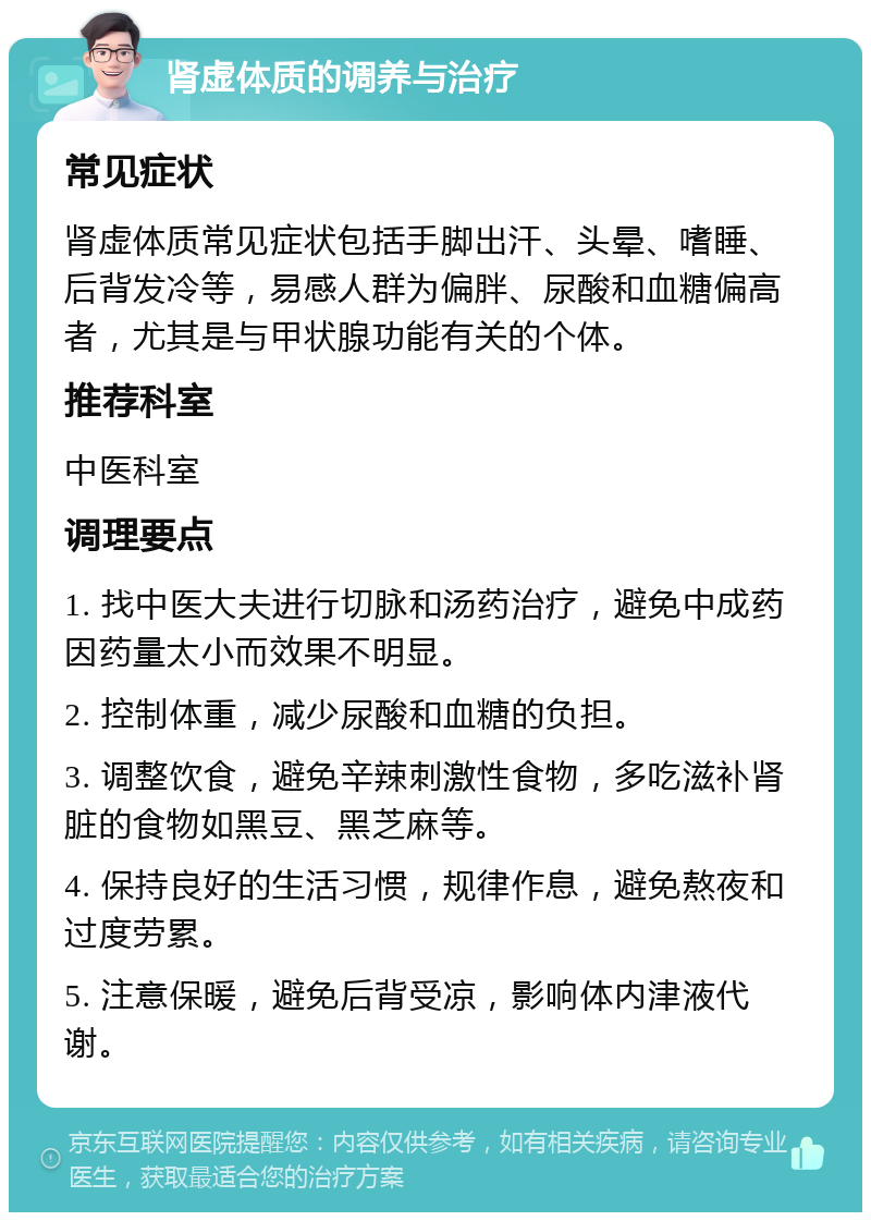 肾虚体质的调养与治疗 常见症状 肾虚体质常见症状包括手脚出汗、头晕、嗜睡、后背发冷等，易感人群为偏胖、尿酸和血糖偏高者，尤其是与甲状腺功能有关的个体。 推荐科室 中医科室 调理要点 1. 找中医大夫进行切脉和汤药治疗，避免中成药因药量太小而效果不明显。 2. 控制体重，减少尿酸和血糖的负担。 3. 调整饮食，避免辛辣刺激性食物，多吃滋补肾脏的食物如黑豆、黑芝麻等。 4. 保持良好的生活习惯，规律作息，避免熬夜和过度劳累。 5. 注意保暖，避免后背受凉，影响体内津液代谢。