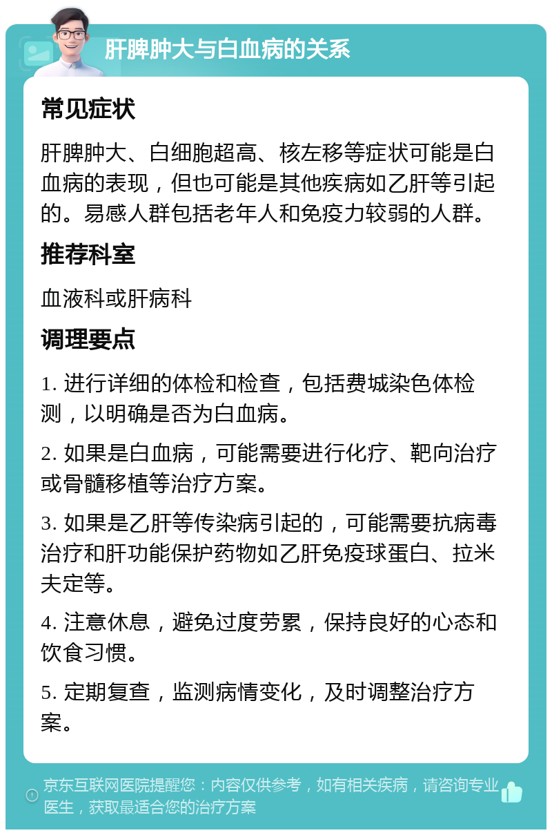 肝脾肿大与白血病的关系 常见症状 肝脾肿大、白细胞超高、核左移等症状可能是白血病的表现，但也可能是其他疾病如乙肝等引起的。易感人群包括老年人和免疫力较弱的人群。 推荐科室 血液科或肝病科 调理要点 1. 进行详细的体检和检查，包括费城染色体检测，以明确是否为白血病。 2. 如果是白血病，可能需要进行化疗、靶向治疗或骨髓移植等治疗方案。 3. 如果是乙肝等传染病引起的，可能需要抗病毒治疗和肝功能保护药物如乙肝免疫球蛋白、拉米夫定等。 4. 注意休息，避免过度劳累，保持良好的心态和饮食习惯。 5. 定期复查，监测病情变化，及时调整治疗方案。