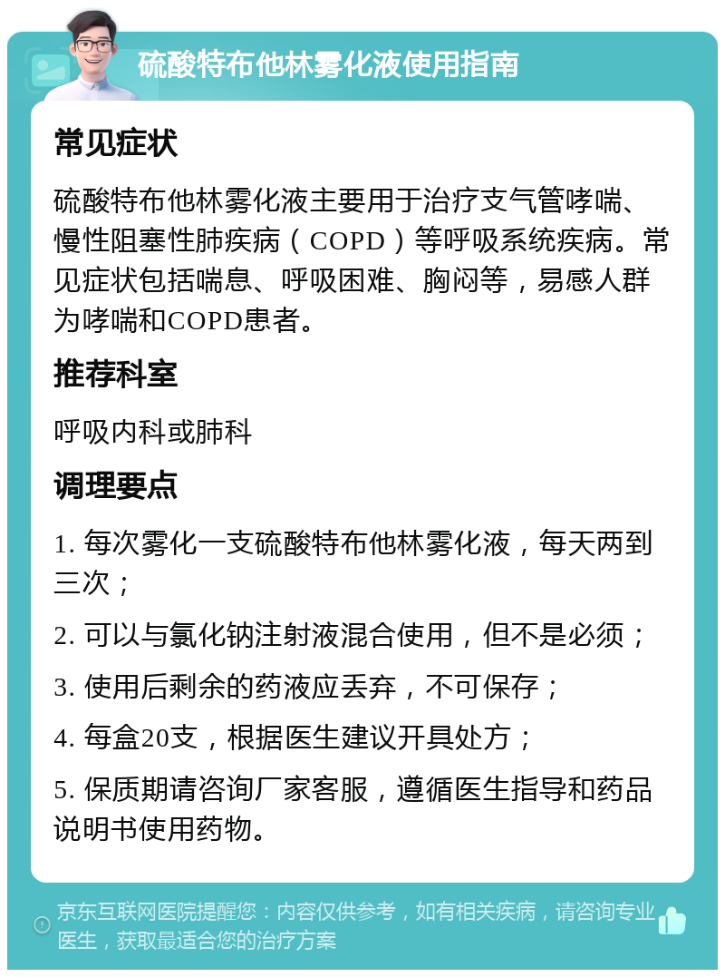 硫酸特布他林雾化液使用指南 常见症状 硫酸特布他林雾化液主要用于治疗支气管哮喘、慢性阻塞性肺疾病（COPD）等呼吸系统疾病。常见症状包括喘息、呼吸困难、胸闷等，易感人群为哮喘和COPD患者。 推荐科室 呼吸内科或肺科 调理要点 1. 每次雾化一支硫酸特布他林雾化液，每天两到三次； 2. 可以与氯化钠注射液混合使用，但不是必须； 3. 使用后剩余的药液应丢弃，不可保存； 4. 每盒20支，根据医生建议开具处方； 5. 保质期请咨询厂家客服，遵循医生指导和药品说明书使用药物。