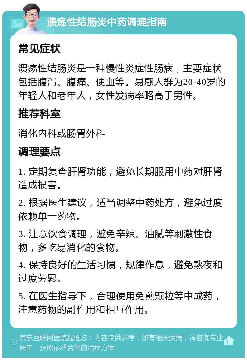 溃疡性结肠炎中药调理指南 常见症状 溃疡性结肠炎是一种慢性炎症性肠病，主要症状包括腹泻、腹痛、便血等。易感人群为20-40岁的年轻人和老年人，女性发病率略高于男性。 推荐科室 消化内科或肠胃外科 调理要点 1. 定期复查肝肾功能，避免长期服用中药对肝肾造成损害。 2. 根据医生建议，适当调整中药处方，避免过度依赖单一药物。 3. 注意饮食调理，避免辛辣、油腻等刺激性食物，多吃易消化的食物。 4. 保持良好的生活习惯，规律作息，避免熬夜和过度劳累。 5. 在医生指导下，合理使用免煎颗粒等中成药，注意药物的副作用和相互作用。