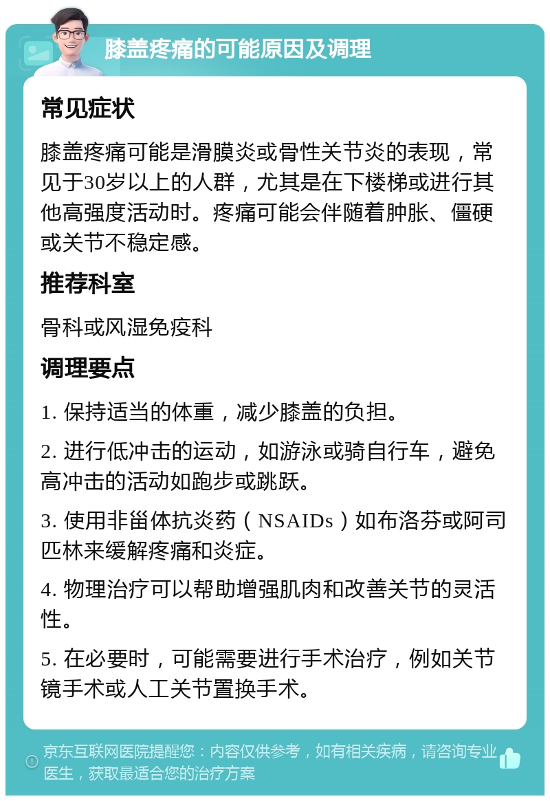 膝盖疼痛的可能原因及调理 常见症状 膝盖疼痛可能是滑膜炎或骨性关节炎的表现，常见于30岁以上的人群，尤其是在下楼梯或进行其他高强度活动时。疼痛可能会伴随着肿胀、僵硬或关节不稳定感。 推荐科室 骨科或风湿免疫科 调理要点 1. 保持适当的体重，减少膝盖的负担。 2. 进行低冲击的运动，如游泳或骑自行车，避免高冲击的活动如跑步或跳跃。 3. 使用非甾体抗炎药（NSAIDs）如布洛芬或阿司匹林来缓解疼痛和炎症。 4. 物理治疗可以帮助增强肌肉和改善关节的灵活性。 5. 在必要时，可能需要进行手术治疗，例如关节镜手术或人工关节置换手术。