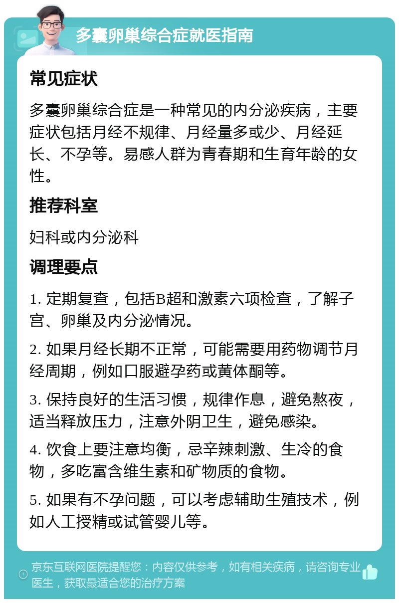 多囊卵巢综合症就医指南 常见症状 多囊卵巢综合症是一种常见的内分泌疾病，主要症状包括月经不规律、月经量多或少、月经延长、不孕等。易感人群为青春期和生育年龄的女性。 推荐科室 妇科或内分泌科 调理要点 1. 定期复查，包括B超和激素六项检查，了解子宫、卵巢及内分泌情况。 2. 如果月经长期不正常，可能需要用药物调节月经周期，例如口服避孕药或黄体酮等。 3. 保持良好的生活习惯，规律作息，避免熬夜，适当释放压力，注意外阴卫生，避免感染。 4. 饮食上要注意均衡，忌辛辣刺激、生冷的食物，多吃富含维生素和矿物质的食物。 5. 如果有不孕问题，可以考虑辅助生殖技术，例如人工授精或试管婴儿等。