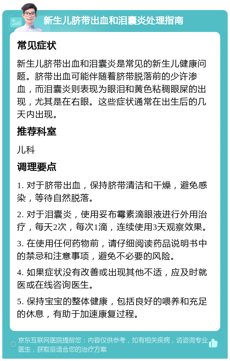 新生儿脐带出血和泪囊炎处理指南 常见症状 新生儿脐带出血和泪囊炎是常见的新生儿健康问题。脐带出血可能伴随着脐带脱落前的少许渗血，而泪囊炎则表现为眼泪和黄色粘稠眼屎的出现，尤其是在右眼。这些症状通常在出生后的几天内出现。 推荐科室 儿科 调理要点 1. 对于脐带出血，保持脐带清洁和干燥，避免感染，等待自然脱落。 2. 对于泪囊炎，使用妥布霉素滴眼液进行外用治疗，每天2次，每次1滴，连续使用3天观察效果。 3. 在使用任何药物前，请仔细阅读药品说明书中的禁忌和注意事项，避免不必要的风险。 4. 如果症状没有改善或出现其他不适，应及时就医或在线咨询医生。 5. 保持宝宝的整体健康，包括良好的喂养和充足的休息，有助于加速康复过程。