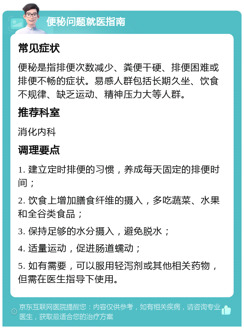 便秘问题就医指南 常见症状 便秘是指排便次数减少、粪便干硬、排便困难或排便不畅的症状。易感人群包括长期久坐、饮食不规律、缺乏运动、精神压力大等人群。 推荐科室 消化内科 调理要点 1. 建立定时排便的习惯，养成每天固定的排便时间； 2. 饮食上增加膳食纤维的摄入，多吃蔬菜、水果和全谷类食品； 3. 保持足够的水分摄入，避免脱水； 4. 适量运动，促进肠道蠕动； 5. 如有需要，可以服用轻泻剂或其他相关药物，但需在医生指导下使用。