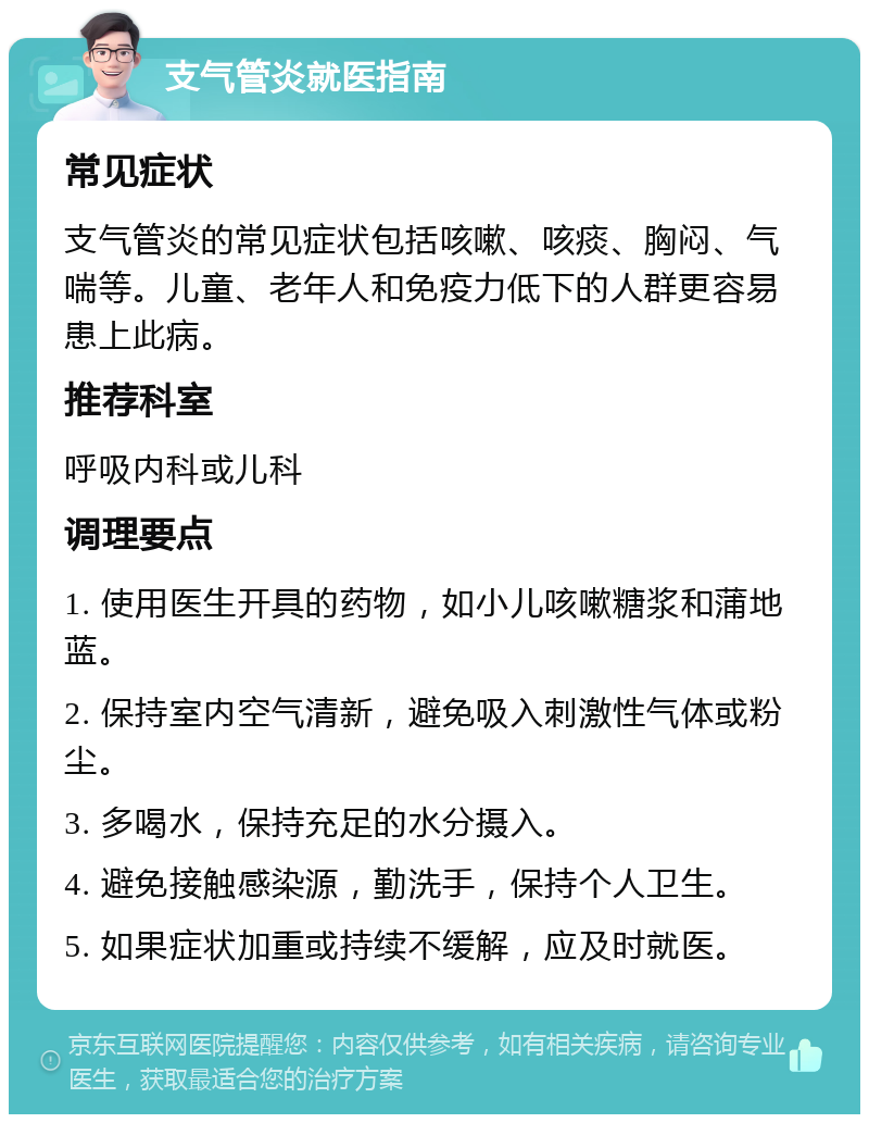 支气管炎就医指南 常见症状 支气管炎的常见症状包括咳嗽、咳痰、胸闷、气喘等。儿童、老年人和免疫力低下的人群更容易患上此病。 推荐科室 呼吸内科或儿科 调理要点 1. 使用医生开具的药物，如小儿咳嗽糖浆和蒲地蓝。 2. 保持室内空气清新，避免吸入刺激性气体或粉尘。 3. 多喝水，保持充足的水分摄入。 4. 避免接触感染源，勤洗手，保持个人卫生。 5. 如果症状加重或持续不缓解，应及时就医。