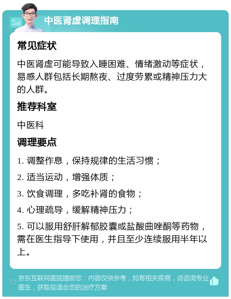 中医肾虚调理指南 常见症状 中医肾虚可能导致入睡困难、情绪激动等症状，易感人群包括长期熬夜、过度劳累或精神压力大的人群。 推荐科室 中医科 调理要点 1. 调整作息，保持规律的生活习惯； 2. 适当运动，增强体质； 3. 饮食调理，多吃补肾的食物； 4. 心理疏导，缓解精神压力； 5. 可以服用舒肝解郁胶囊或盐酸曲唑酮等药物，需在医生指导下使用，并且至少连续服用半年以上。