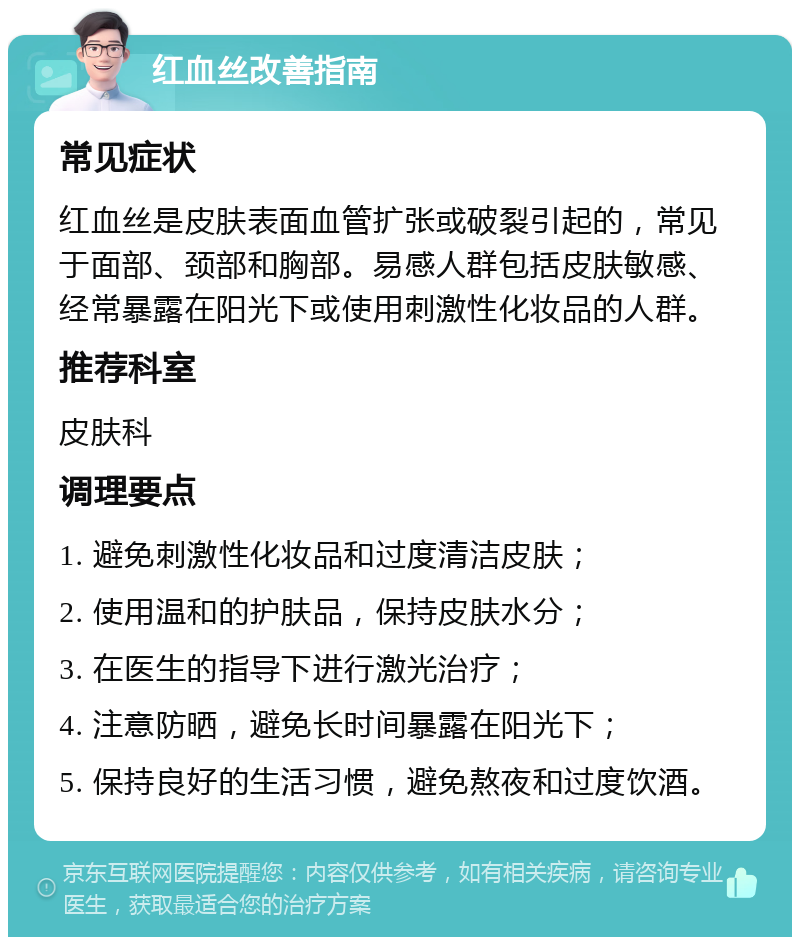 红血丝改善指南 常见症状 红血丝是皮肤表面血管扩张或破裂引起的，常见于面部、颈部和胸部。易感人群包括皮肤敏感、经常暴露在阳光下或使用刺激性化妆品的人群。 推荐科室 皮肤科 调理要点 1. 避免刺激性化妆品和过度清洁皮肤； 2. 使用温和的护肤品，保持皮肤水分； 3. 在医生的指导下进行激光治疗； 4. 注意防晒，避免长时间暴露在阳光下； 5. 保持良好的生活习惯，避免熬夜和过度饮酒。