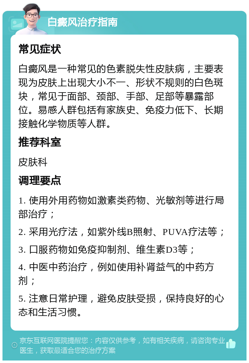 白癜风治疗指南 常见症状 白癜风是一种常见的色素脱失性皮肤病，主要表现为皮肤上出现大小不一、形状不规则的白色斑块，常见于面部、颈部、手部、足部等暴露部位。易感人群包括有家族史、免疫力低下、长期接触化学物质等人群。 推荐科室 皮肤科 调理要点 1. 使用外用药物如激素类药物、光敏剂等进行局部治疗； 2. 采用光疗法，如紫外线B照射、PUVA疗法等； 3. 口服药物如免疫抑制剂、维生素D3等； 4. 中医中药治疗，例如使用补肾益气的中药方剂； 5. 注意日常护理，避免皮肤受损，保持良好的心态和生活习惯。