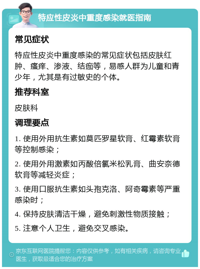 特应性皮炎中重度感染就医指南 常见症状 特应性皮炎中重度感染的常见症状包括皮肤红肿、瘙痒、渗液、结痂等，易感人群为儿童和青少年，尤其是有过敏史的个体。 推荐科室 皮肤科 调理要点 1. 使用外用抗生素如莫匹罗星软膏、红霉素软膏等控制感染； 2. 使用外用激素如丙酸倍氯米松乳膏、曲安奈德软膏等减轻炎症； 3. 使用口服抗生素如头孢克洛、阿奇霉素等严重感染时； 4. 保持皮肤清洁干燥，避免刺激性物质接触； 5. 注意个人卫生，避免交叉感染。