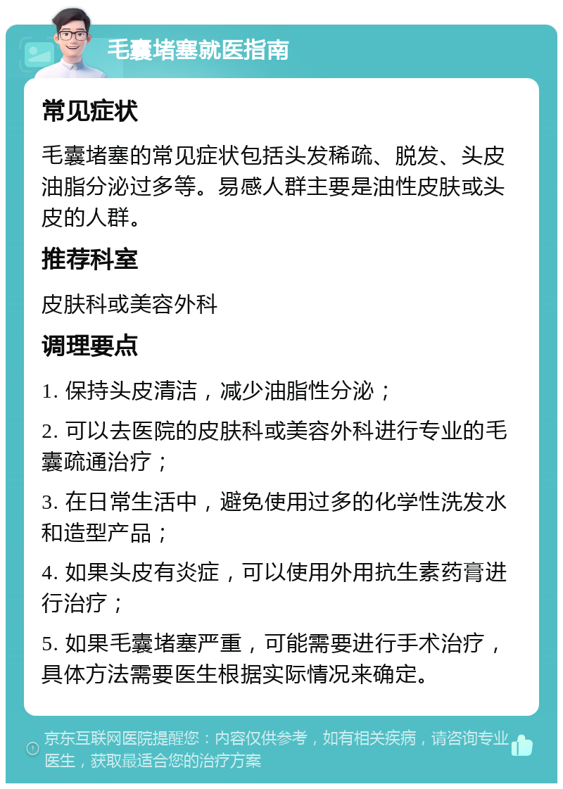 毛囊堵塞就医指南 常见症状 毛囊堵塞的常见症状包括头发稀疏、脱发、头皮油脂分泌过多等。易感人群主要是油性皮肤或头皮的人群。 推荐科室 皮肤科或美容外科 调理要点 1. 保持头皮清洁，减少油脂性分泌； 2. 可以去医院的皮肤科或美容外科进行专业的毛囊疏通治疗； 3. 在日常生活中，避免使用过多的化学性洗发水和造型产品； 4. 如果头皮有炎症，可以使用外用抗生素药膏进行治疗； 5. 如果毛囊堵塞严重，可能需要进行手术治疗，具体方法需要医生根据实际情况来确定。