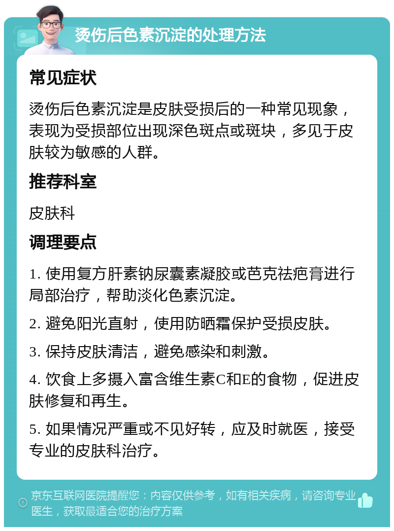 烫伤后色素沉淀的处理方法 常见症状 烫伤后色素沉淀是皮肤受损后的一种常见现象，表现为受损部位出现深色斑点或斑块，多见于皮肤较为敏感的人群。 推荐科室 皮肤科 调理要点 1. 使用复方肝素钠尿囊素凝胶或芭克祛疤膏进行局部治疗，帮助淡化色素沉淀。 2. 避免阳光直射，使用防晒霜保护受损皮肤。 3. 保持皮肤清洁，避免感染和刺激。 4. 饮食上多摄入富含维生素C和E的食物，促进皮肤修复和再生。 5. 如果情况严重或不见好转，应及时就医，接受专业的皮肤科治疗。