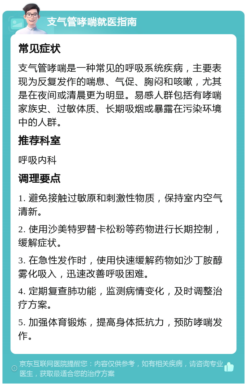 支气管哮喘就医指南 常见症状 支气管哮喘是一种常见的呼吸系统疾病，主要表现为反复发作的喘息、气促、胸闷和咳嗽，尤其是在夜间或清晨更为明显。易感人群包括有哮喘家族史、过敏体质、长期吸烟或暴露在污染环境中的人群。 推荐科室 呼吸内科 调理要点 1. 避免接触过敏原和刺激性物质，保持室内空气清新。 2. 使用沙美特罗替卡松粉等药物进行长期控制，缓解症状。 3. 在急性发作时，使用快速缓解药物如沙丁胺醇雾化吸入，迅速改善呼吸困难。 4. 定期复查肺功能，监测病情变化，及时调整治疗方案。 5. 加强体育锻炼，提高身体抵抗力，预防哮喘发作。