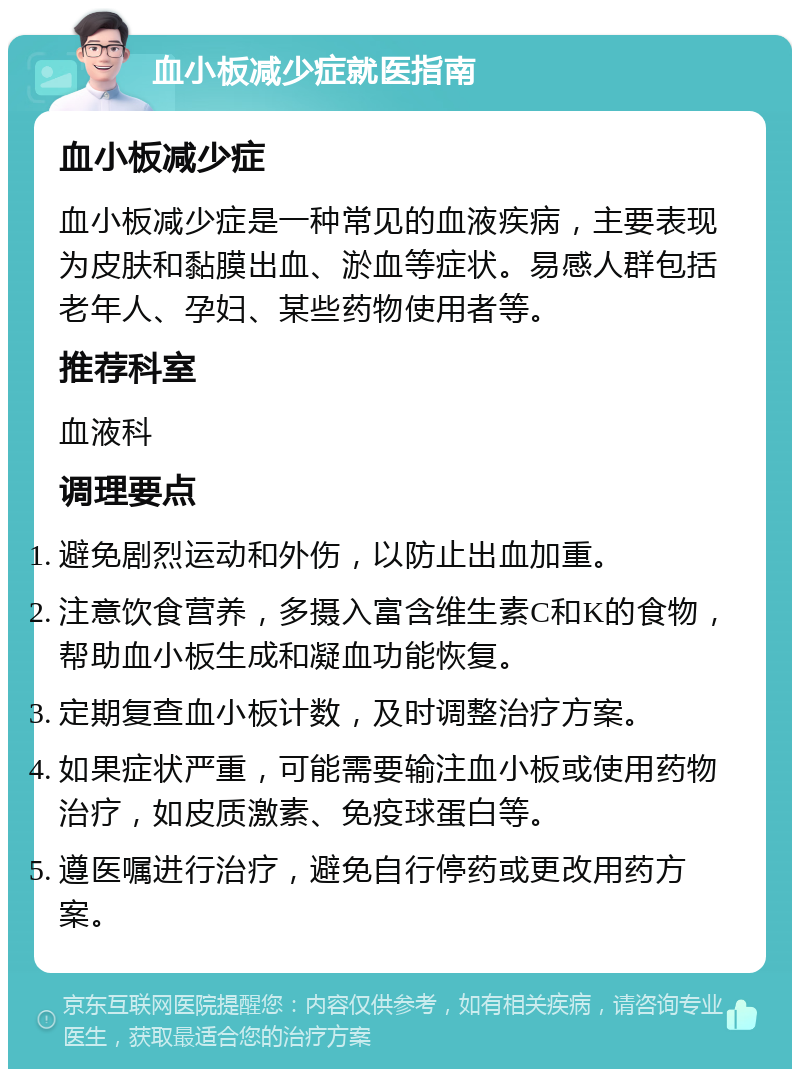 血小板减少症就医指南 血小板减少症 血小板减少症是一种常见的血液疾病，主要表现为皮肤和黏膜出血、淤血等症状。易感人群包括老年人、孕妇、某些药物使用者等。 推荐科室 血液科 调理要点 避免剧烈运动和外伤，以防止出血加重。 注意饮食营养，多摄入富含维生素C和K的食物，帮助血小板生成和凝血功能恢复。 定期复查血小板计数，及时调整治疗方案。 如果症状严重，可能需要输注血小板或使用药物治疗，如皮质激素、免疫球蛋白等。 遵医嘱进行治疗，避免自行停药或更改用药方案。