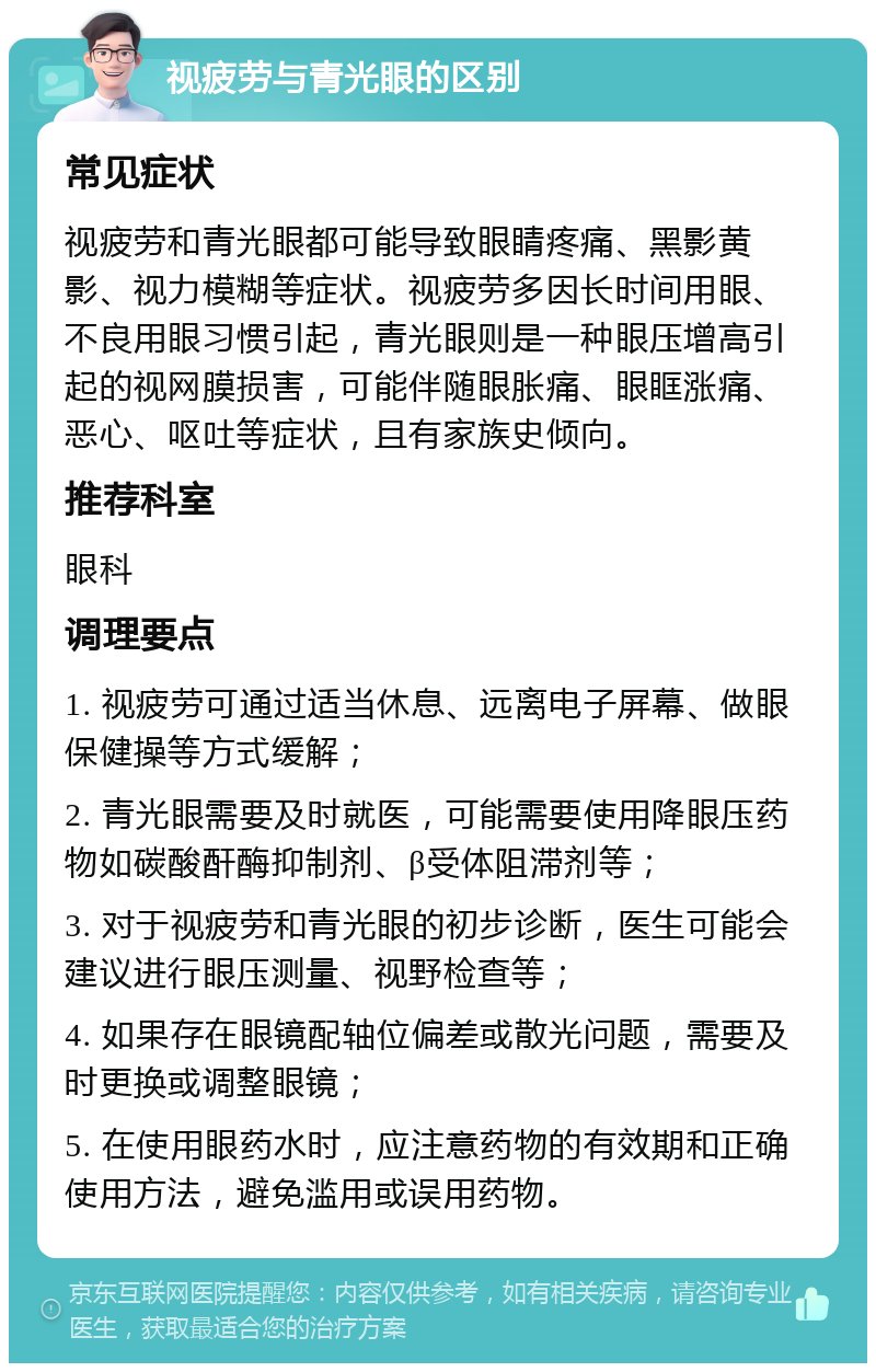 视疲劳与青光眼的区别 常见症状 视疲劳和青光眼都可能导致眼睛疼痛、黑影黄影、视力模糊等症状。视疲劳多因长时间用眼、不良用眼习惯引起，青光眼则是一种眼压增高引起的视网膜损害，可能伴随眼胀痛、眼眶涨痛、恶心、呕吐等症状，且有家族史倾向。 推荐科室 眼科 调理要点 1. 视疲劳可通过适当休息、远离电子屏幕、做眼保健操等方式缓解； 2. 青光眼需要及时就医，可能需要使用降眼压药物如碳酸酐酶抑制剂、β受体阻滞剂等； 3. 对于视疲劳和青光眼的初步诊断，医生可能会建议进行眼压测量、视野检查等； 4. 如果存在眼镜配轴位偏差或散光问题，需要及时更换或调整眼镜； 5. 在使用眼药水时，应注意药物的有效期和正确使用方法，避免滥用或误用药物。