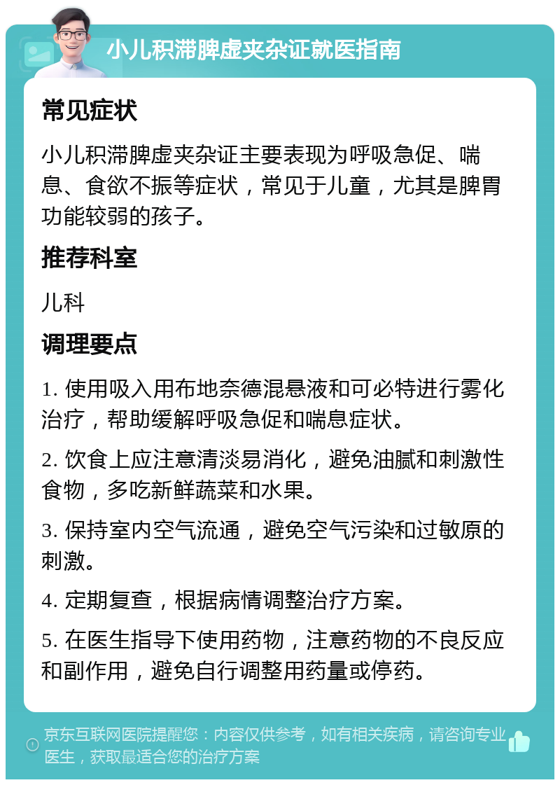 小儿积滞脾虚夹杂证就医指南 常见症状 小儿积滞脾虚夹杂证主要表现为呼吸急促、喘息、食欲不振等症状，常见于儿童，尤其是脾胃功能较弱的孩子。 推荐科室 儿科 调理要点 1. 使用吸入用布地奈德混悬液和可必特进行雾化治疗，帮助缓解呼吸急促和喘息症状。 2. 饮食上应注意清淡易消化，避免油腻和刺激性食物，多吃新鲜蔬菜和水果。 3. 保持室内空气流通，避免空气污染和过敏原的刺激。 4. 定期复查，根据病情调整治疗方案。 5. 在医生指导下使用药物，注意药物的不良反应和副作用，避免自行调整用药量或停药。