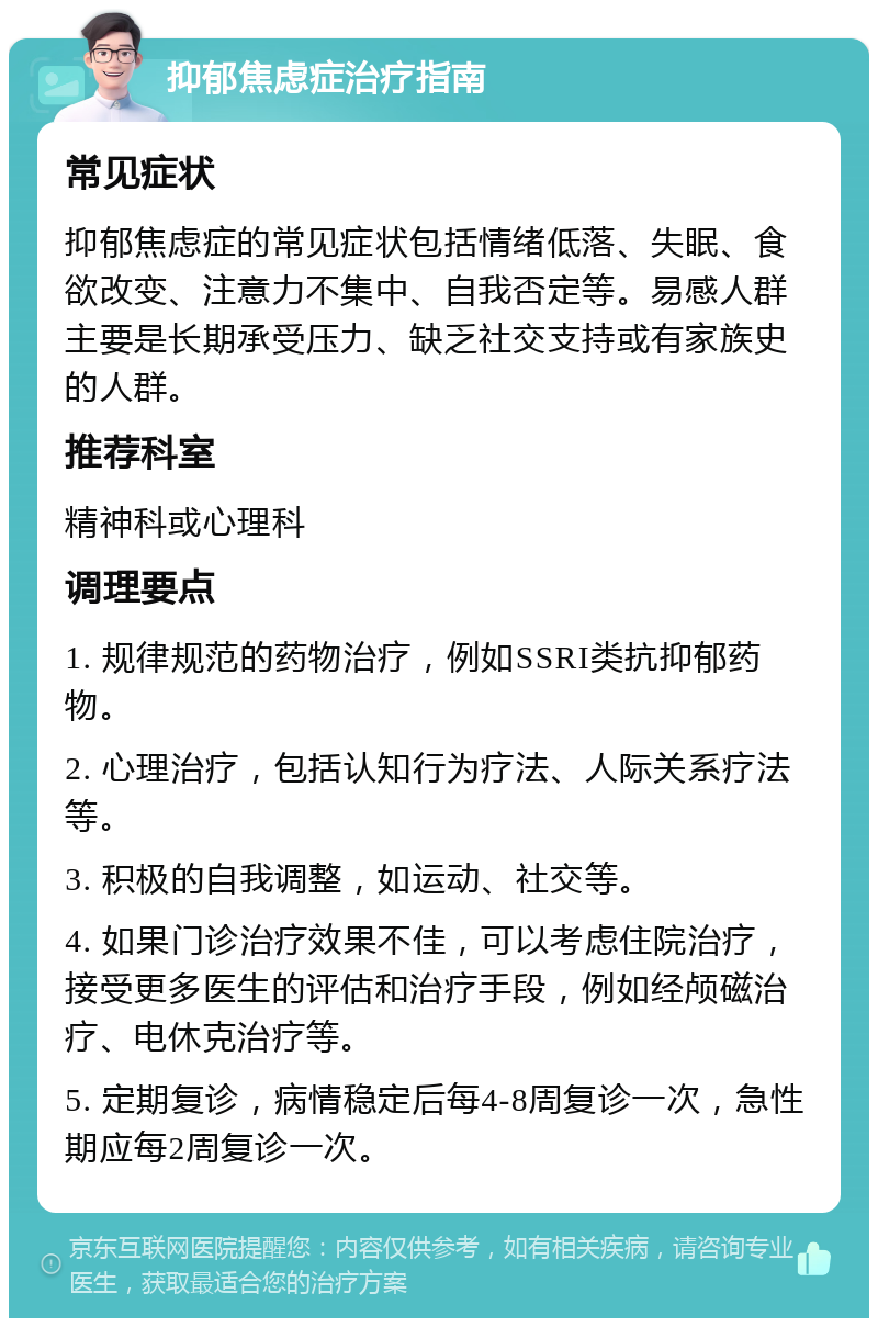 抑郁焦虑症治疗指南 常见症状 抑郁焦虑症的常见症状包括情绪低落、失眠、食欲改变、注意力不集中、自我否定等。易感人群主要是长期承受压力、缺乏社交支持或有家族史的人群。 推荐科室 精神科或心理科 调理要点 1. 规律规范的药物治疗，例如SSRI类抗抑郁药物。 2. 心理治疗，包括认知行为疗法、人际关系疗法等。 3. 积极的自我调整，如运动、社交等。 4. 如果门诊治疗效果不佳，可以考虑住院治疗，接受更多医生的评估和治疗手段，例如经颅磁治疗、电休克治疗等。 5. 定期复诊，病情稳定后每4-8周复诊一次，急性期应每2周复诊一次。