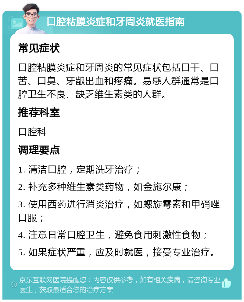 口腔粘膜炎症和牙周炎就医指南 常见症状 口腔粘膜炎症和牙周炎的常见症状包括口干、口苦、口臭、牙龈出血和疼痛。易感人群通常是口腔卫生不良、缺乏维生素类的人群。 推荐科室 口腔科 调理要点 1. 清洁口腔，定期洗牙治疗； 2. 补充多种维生素类药物，如金施尔康； 3. 使用西药进行消炎治疗，如螺旋霉素和甲硝唑口服； 4. 注意日常口腔卫生，避免食用刺激性食物； 5. 如果症状严重，应及时就医，接受专业治疗。