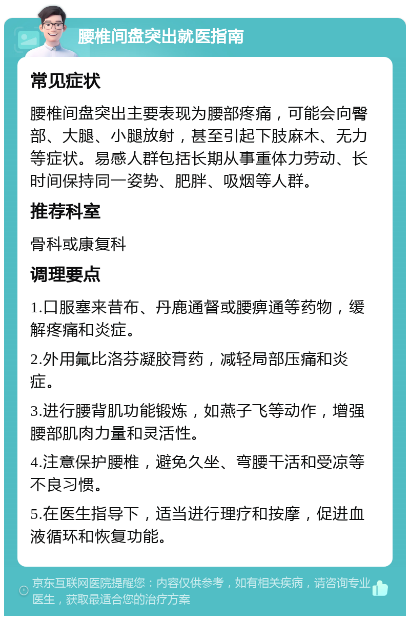 腰椎间盘突出就医指南 常见症状 腰椎间盘突出主要表现为腰部疼痛，可能会向臀部、大腿、小腿放射，甚至引起下肢麻木、无力等症状。易感人群包括长期从事重体力劳动、长时间保持同一姿势、肥胖、吸烟等人群。 推荐科室 骨科或康复科 调理要点 1.口服塞来昔布、丹鹿通督或腰痹通等药物，缓解疼痛和炎症。 2.外用氟比洛芬凝胶膏药，减轻局部压痛和炎症。 3.进行腰背肌功能锻炼，如燕子飞等动作，增强腰部肌肉力量和灵活性。 4.注意保护腰椎，避免久坐、弯腰干活和受凉等不良习惯。 5.在医生指导下，适当进行理疗和按摩，促进血液循环和恢复功能。