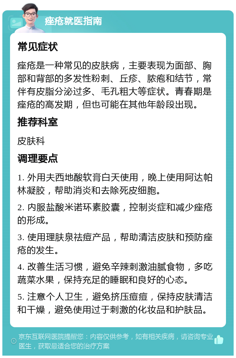 痤疮就医指南 常见症状 痤疮是一种常见的皮肤病，主要表现为面部、胸部和背部的多发性粉刺、丘疹、脓疱和结节，常伴有皮脂分泌过多、毛孔粗大等症状。青春期是痤疮的高发期，但也可能在其他年龄段出现。 推荐科室 皮肤科 调理要点 1. 外用夫西地酸软膏白天使用，晚上使用阿达帕林凝胶，帮助消炎和去除死皮细胞。 2. 内服盐酸米诺环素胶囊，控制炎症和减少痤疮的形成。 3. 使用理肤泉祛痘产品，帮助清洁皮肤和预防痤疮的发生。 4. 改善生活习惯，避免辛辣刺激油腻食物，多吃蔬菜水果，保持充足的睡眠和良好的心态。 5. 注意个人卫生，避免挤压痘痘，保持皮肤清洁和干燥，避免使用过于刺激的化妆品和护肤品。