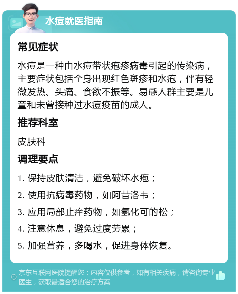 水痘就医指南 常见症状 水痘是一种由水痘带状疱疹病毒引起的传染病，主要症状包括全身出现红色斑疹和水疱，伴有轻微发热、头痛、食欲不振等。易感人群主要是儿童和未曾接种过水痘疫苗的成人。 推荐科室 皮肤科 调理要点 1. 保持皮肤清洁，避免破坏水疱； 2. 使用抗病毒药物，如阿昔洛韦； 3. 应用局部止痒药物，如氢化可的松； 4. 注意休息，避免过度劳累； 5. 加强营养，多喝水，促进身体恢复。