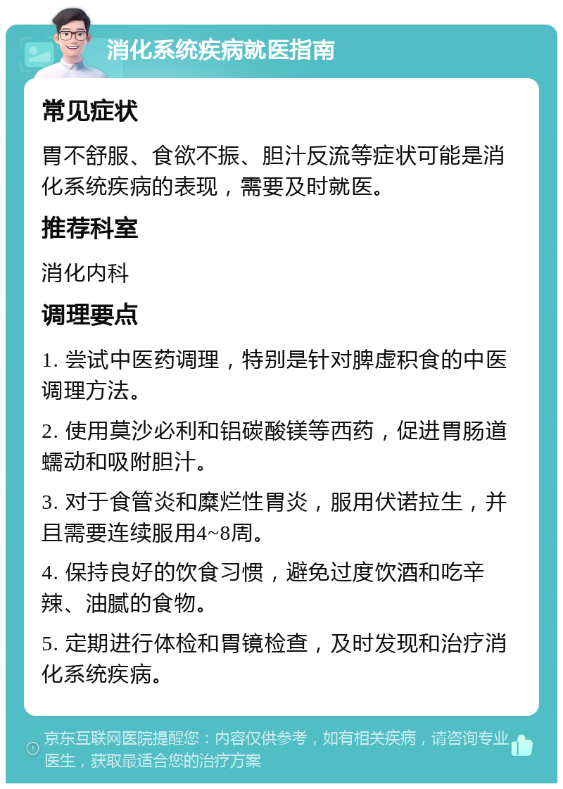 消化系统疾病就医指南 常见症状 胃不舒服、食欲不振、胆汁反流等症状可能是消化系统疾病的表现，需要及时就医。 推荐科室 消化内科 调理要点 1. 尝试中医药调理，特别是针对脾虚积食的中医调理方法。 2. 使用莫沙必利和铝碳酸镁等西药，促进胃肠道蠕动和吸附胆汁。 3. 对于食管炎和糜烂性胃炎，服用伏诺拉生，并且需要连续服用4~8周。 4. 保持良好的饮食习惯，避免过度饮酒和吃辛辣、油腻的食物。 5. 定期进行体检和胃镜检查，及时发现和治疗消化系统疾病。