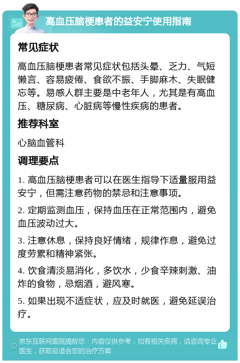 高血压脑梗患者的益安宁使用指南 常见症状 高血压脑梗患者常见症状包括头晕、乏力、气短懒言、容易疲倦、食欲不振、手脚麻木、失眠健忘等。易感人群主要是中老年人，尤其是有高血压、糖尿病、心脏病等慢性疾病的患者。 推荐科室 心脑血管科 调理要点 1. 高血压脑梗患者可以在医生指导下适量服用益安宁，但需注意药物的禁忌和注意事项。 2. 定期监测血压，保持血压在正常范围内，避免血压波动过大。 3. 注意休息，保持良好情绪，规律作息，避免过度劳累和精神紧张。 4. 饮食清淡易消化，多饮水，少食辛辣刺激、油炸的食物，忌烟酒，避风寒。 5. 如果出现不适症状，应及时就医，避免延误治疗。