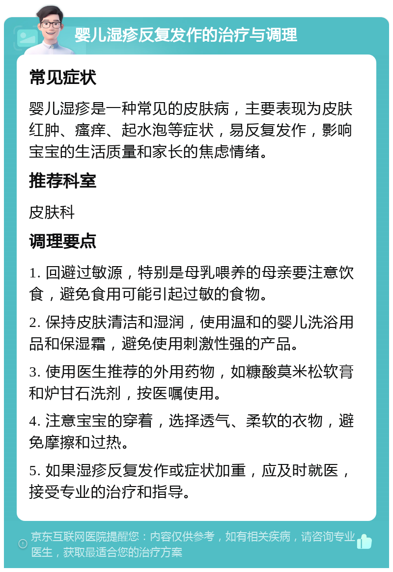 婴儿湿疹反复发作的治疗与调理 常见症状 婴儿湿疹是一种常见的皮肤病，主要表现为皮肤红肿、瘙痒、起水泡等症状，易反复发作，影响宝宝的生活质量和家长的焦虑情绪。 推荐科室 皮肤科 调理要点 1. 回避过敏源，特别是母乳喂养的母亲要注意饮食，避免食用可能引起过敏的食物。 2. 保持皮肤清洁和湿润，使用温和的婴儿洗浴用品和保湿霜，避免使用刺激性强的产品。 3. 使用医生推荐的外用药物，如糠酸莫米松软膏和炉甘石洗剂，按医嘱使用。 4. 注意宝宝的穿着，选择透气、柔软的衣物，避免摩擦和过热。 5. 如果湿疹反复发作或症状加重，应及时就医，接受专业的治疗和指导。