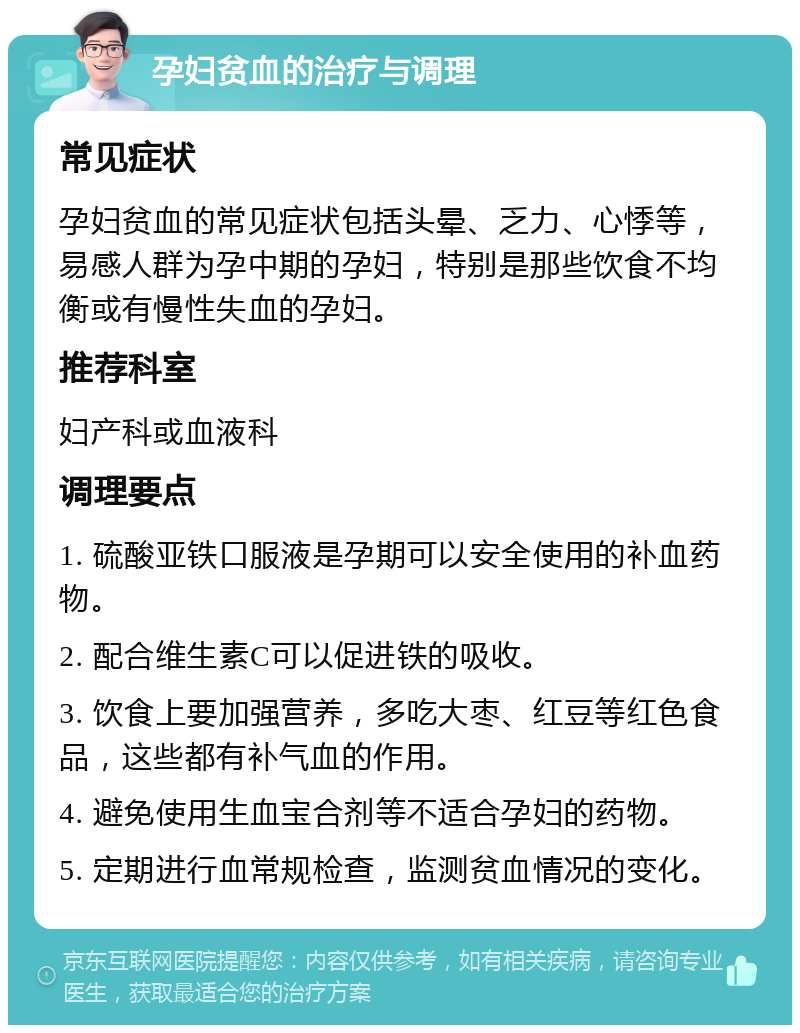 孕妇贫血的治疗与调理 常见症状 孕妇贫血的常见症状包括头晕、乏力、心悸等，易感人群为孕中期的孕妇，特别是那些饮食不均衡或有慢性失血的孕妇。 推荐科室 妇产科或血液科 调理要点 1. 硫酸亚铁口服液是孕期可以安全使用的补血药物。 2. 配合维生素C可以促进铁的吸收。 3. 饮食上要加强营养，多吃大枣、红豆等红色食品，这些都有补气血的作用。 4. 避免使用生血宝合剂等不适合孕妇的药物。 5. 定期进行血常规检查，监测贫血情况的变化。