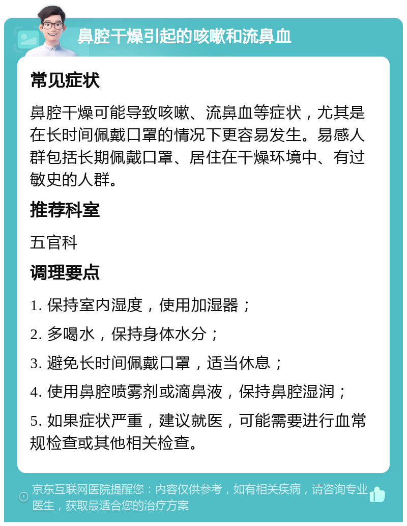 鼻腔干燥引起的咳嗽和流鼻血 常见症状 鼻腔干燥可能导致咳嗽、流鼻血等症状，尤其是在长时间佩戴口罩的情况下更容易发生。易感人群包括长期佩戴口罩、居住在干燥环境中、有过敏史的人群。 推荐科室 五官科 调理要点 1. 保持室内湿度，使用加湿器； 2. 多喝水，保持身体水分； 3. 避免长时间佩戴口罩，适当休息； 4. 使用鼻腔喷雾剂或滴鼻液，保持鼻腔湿润； 5. 如果症状严重，建议就医，可能需要进行血常规检查或其他相关检查。