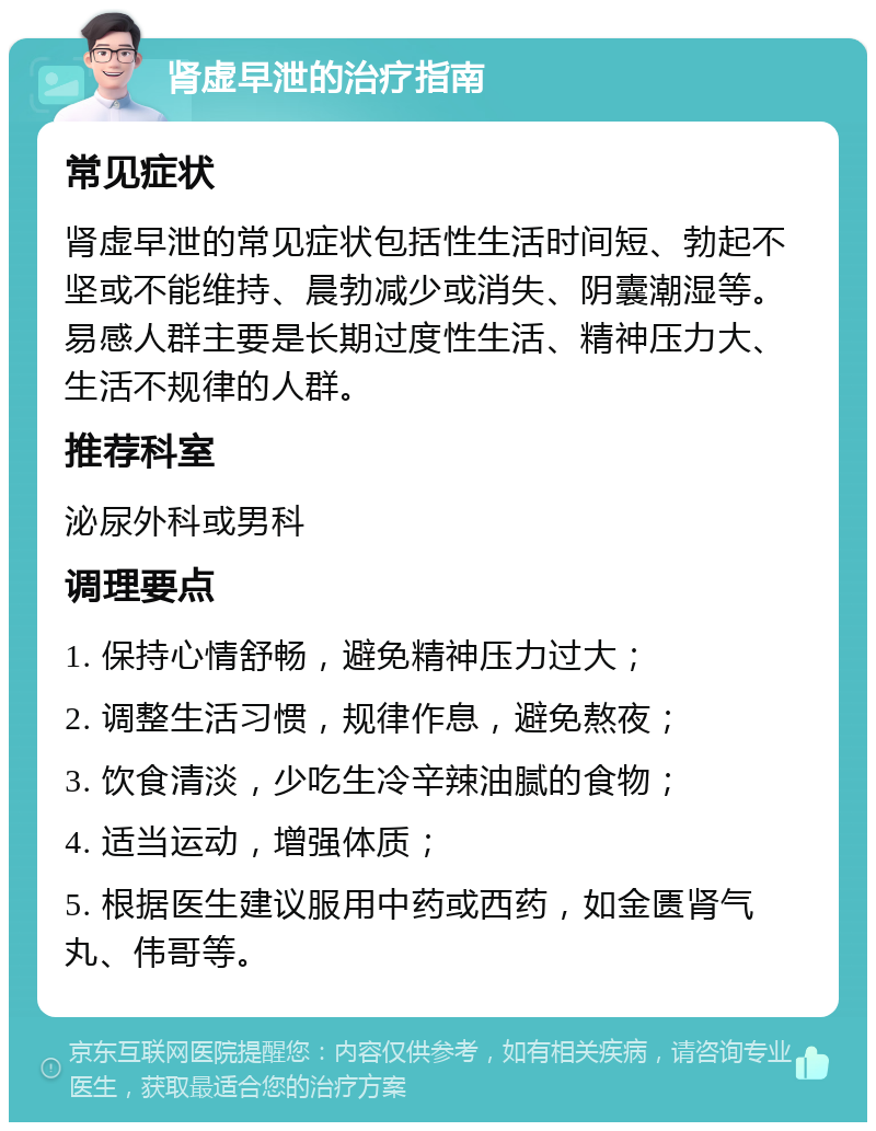 肾虚早泄的治疗指南 常见症状 肾虚早泄的常见症状包括性生活时间短、勃起不坚或不能维持、晨勃减少或消失、阴囊潮湿等。易感人群主要是长期过度性生活、精神压力大、生活不规律的人群。 推荐科室 泌尿外科或男科 调理要点 1. 保持心情舒畅，避免精神压力过大； 2. 调整生活习惯，规律作息，避免熬夜； 3. 饮食清淡，少吃生冷辛辣油腻的食物； 4. 适当运动，增强体质； 5. 根据医生建议服用中药或西药，如金匮肾气丸、伟哥等。