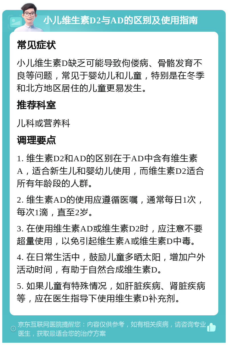 小儿维生素D2与AD的区别及使用指南 常见症状 小儿维生素D缺乏可能导致佝偻病、骨骼发育不良等问题，常见于婴幼儿和儿童，特别是在冬季和北方地区居住的儿童更易发生。 推荐科室 儿科或营养科 调理要点 1. 维生素D2和AD的区别在于AD中含有维生素A，适合新生儿和婴幼儿使用，而维生素D2适合所有年龄段的人群。 2. 维生素AD的使用应遵循医嘱，通常每日1次，每次1滴，直至2岁。 3. 在使用维生素AD或维生素D2时，应注意不要超量使用，以免引起维生素A或维生素D中毒。 4. 在日常生活中，鼓励儿童多晒太阳，增加户外活动时间，有助于自然合成维生素D。 5. 如果儿童有特殊情况，如肝脏疾病、肾脏疾病等，应在医生指导下使用维生素D补充剂。