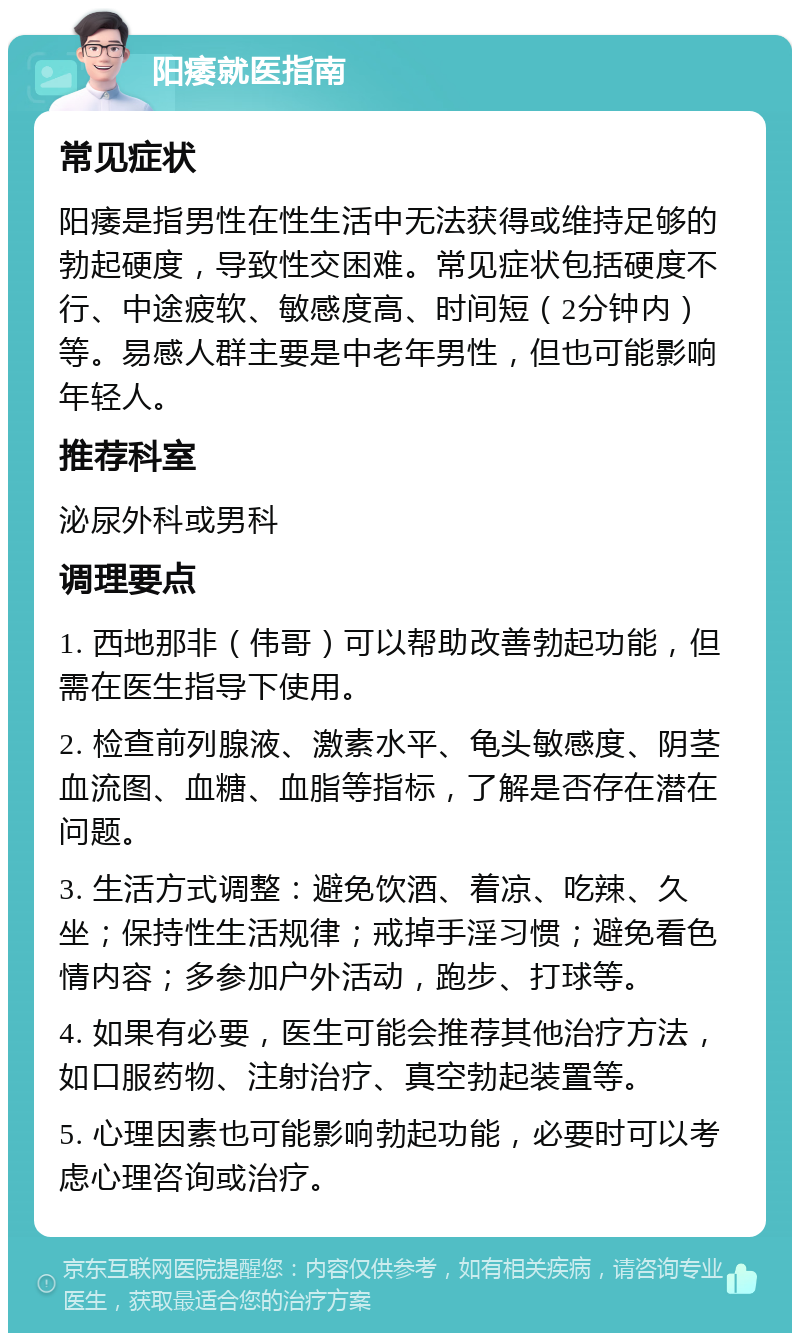 阳痿就医指南 常见症状 阳痿是指男性在性生活中无法获得或维持足够的勃起硬度，导致性交困难。常见症状包括硬度不行、中途疲软、敏感度高、时间短（2分钟内）等。易感人群主要是中老年男性，但也可能影响年轻人。 推荐科室 泌尿外科或男科 调理要点 1. 西地那非（伟哥）可以帮助改善勃起功能，但需在医生指导下使用。 2. 检查前列腺液、激素水平、龟头敏感度、阴茎血流图、血糖、血脂等指标，了解是否存在潜在问题。 3. 生活方式调整：避免饮酒、着凉、吃辣、久坐；保持性生活规律；戒掉手淫习惯；避免看色情内容；多参加户外活动，跑步、打球等。 4. 如果有必要，医生可能会推荐其他治疗方法，如口服药物、注射治疗、真空勃起装置等。 5. 心理因素也可能影响勃起功能，必要时可以考虑心理咨询或治疗。