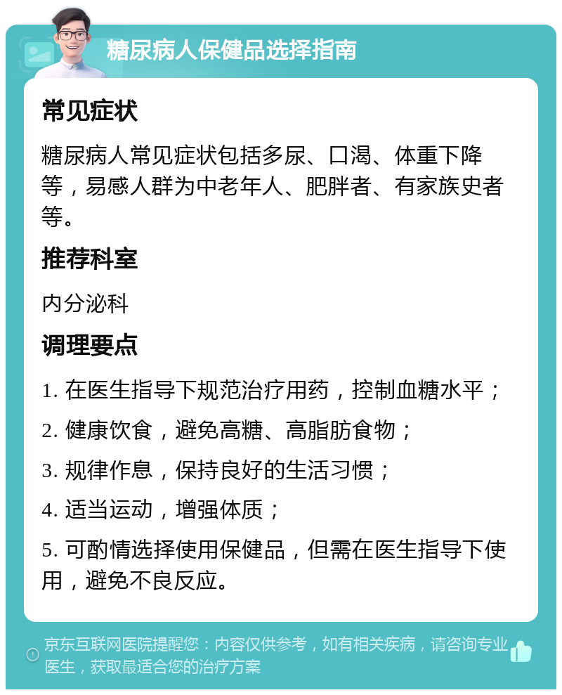 糖尿病人保健品选择指南 常见症状 糖尿病人常见症状包括多尿、口渴、体重下降等，易感人群为中老年人、肥胖者、有家族史者等。 推荐科室 内分泌科 调理要点 1. 在医生指导下规范治疗用药，控制血糖水平； 2. 健康饮食，避免高糖、高脂肪食物； 3. 规律作息，保持良好的生活习惯； 4. 适当运动，增强体质； 5. 可酌情选择使用保健品，但需在医生指导下使用，避免不良反应。