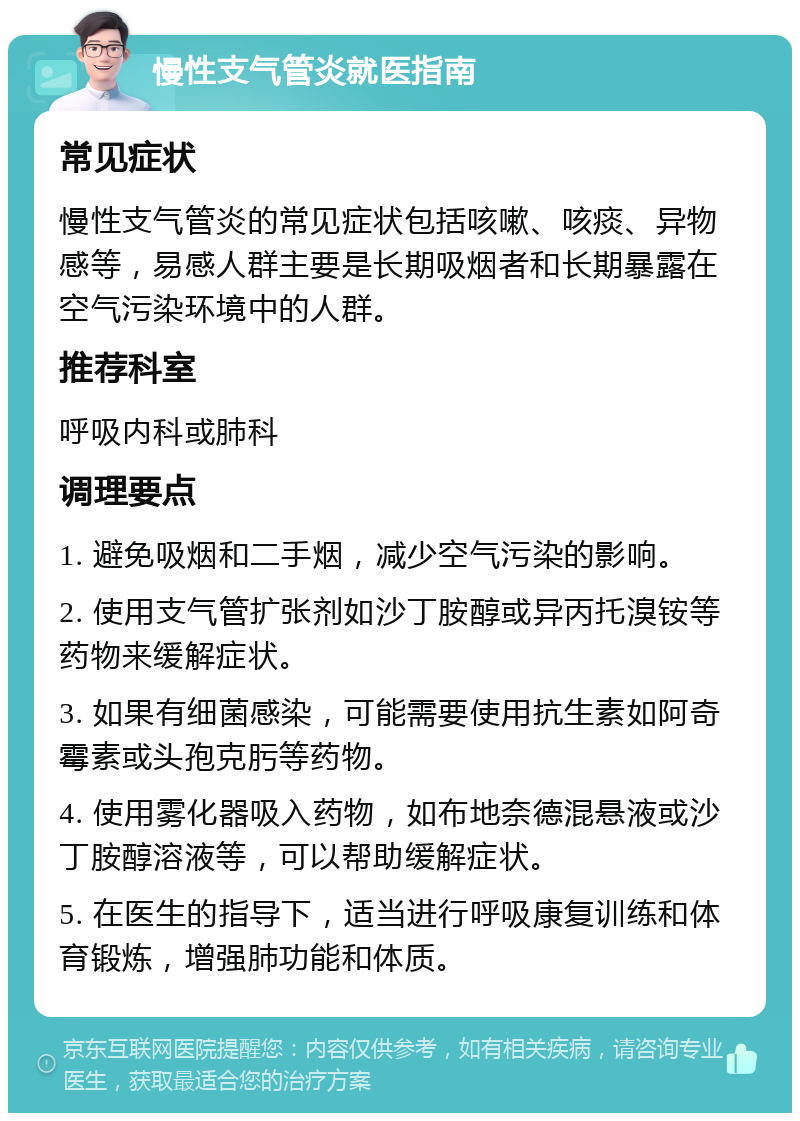 慢性支气管炎就医指南 常见症状 慢性支气管炎的常见症状包括咳嗽、咳痰、异物感等，易感人群主要是长期吸烟者和长期暴露在空气污染环境中的人群。 推荐科室 呼吸内科或肺科 调理要点 1. 避免吸烟和二手烟，减少空气污染的影响。 2. 使用支气管扩张剂如沙丁胺醇或异丙托溴铵等药物来缓解症状。 3. 如果有细菌感染，可能需要使用抗生素如阿奇霉素或头孢克肟等药物。 4. 使用雾化器吸入药物，如布地奈德混悬液或沙丁胺醇溶液等，可以帮助缓解症状。 5. 在医生的指导下，适当进行呼吸康复训练和体育锻炼，增强肺功能和体质。