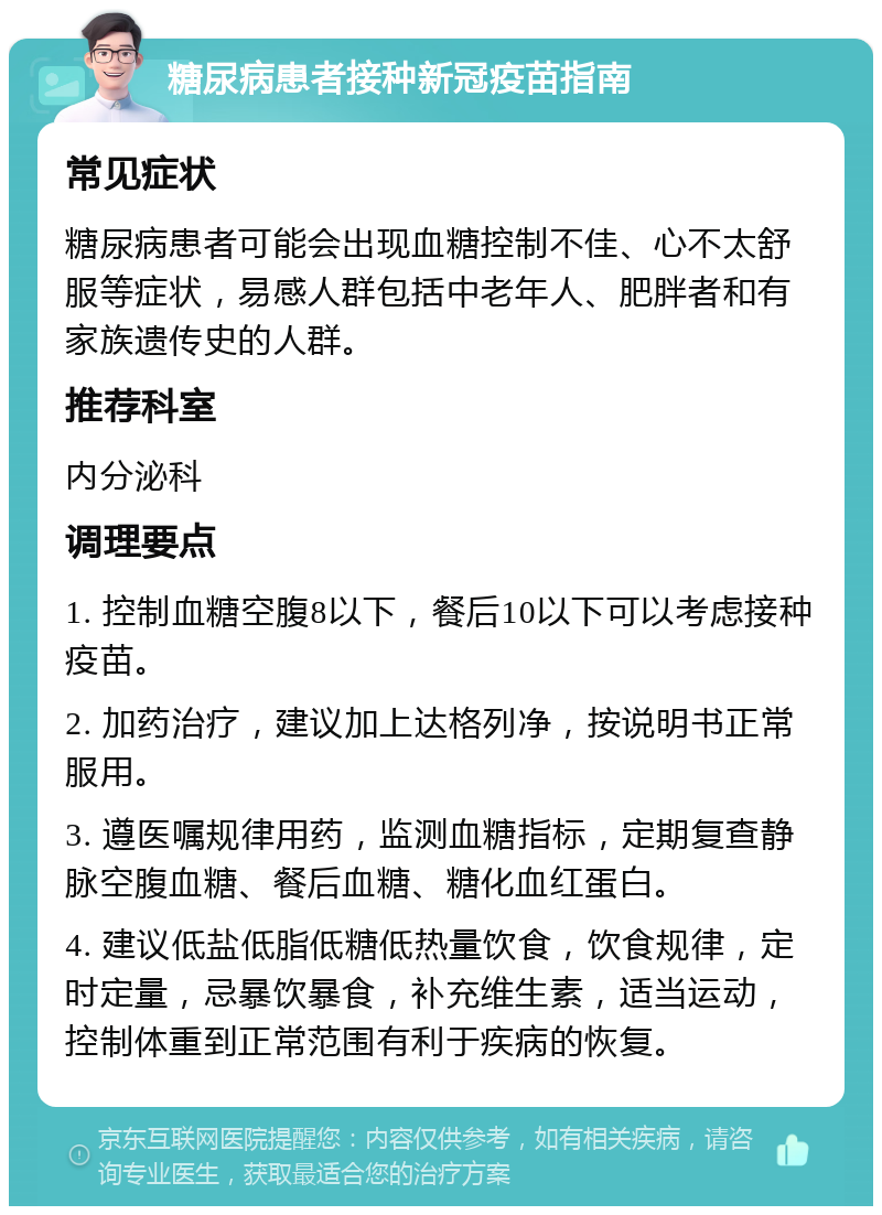 糖尿病患者接种新冠疫苗指南 常见症状 糖尿病患者可能会出现血糖控制不佳、心不太舒服等症状，易感人群包括中老年人、肥胖者和有家族遗传史的人群。 推荐科室 内分泌科 调理要点 1. 控制血糖空腹8以下，餐后10以下可以考虑接种疫苗。 2. 加药治疗，建议加上达格列净，按说明书正常服用。 3. 遵医嘱规律用药，监测血糖指标，定期复查静脉空腹血糖、餐后血糖、糖化血红蛋白。 4. 建议低盐低脂低糖低热量饮食，饮食规律，定时定量，忌暴饮暴食，补充维生素，适当运动，控制体重到正常范围有利于疾病的恢复。